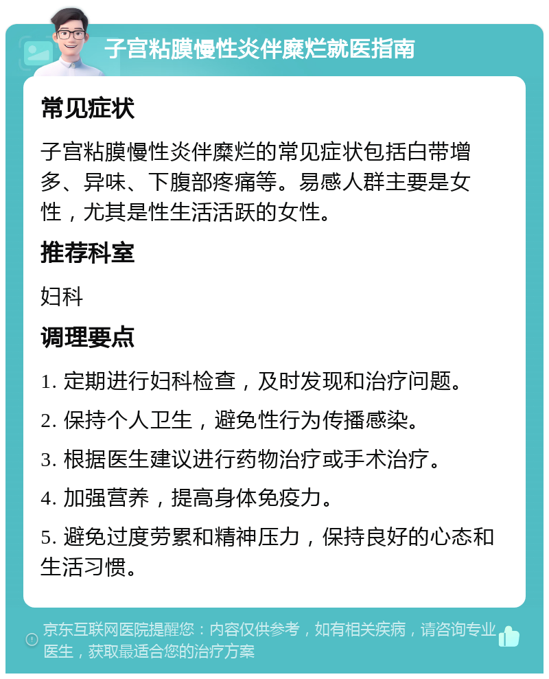 子宫粘膜慢性炎伴糜烂就医指南 常见症状 子宫粘膜慢性炎伴糜烂的常见症状包括白带增多、异味、下腹部疼痛等。易感人群主要是女性，尤其是性生活活跃的女性。 推荐科室 妇科 调理要点 1. 定期进行妇科检查，及时发现和治疗问题。 2. 保持个人卫生，避免性行为传播感染。 3. 根据医生建议进行药物治疗或手术治疗。 4. 加强营养，提高身体免疫力。 5. 避免过度劳累和精神压力，保持良好的心态和生活习惯。