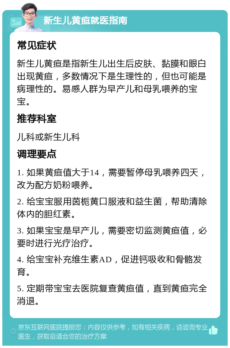 新生儿黄疸就医指南 常见症状 新生儿黄疸是指新生儿出生后皮肤、黏膜和眼白出现黄疸，多数情况下是生理性的，但也可能是病理性的。易感人群为早产儿和母乳喂养的宝宝。 推荐科室 儿科或新生儿科 调理要点 1. 如果黄疸值大于14，需要暂停母乳喂养四天，改为配方奶粉喂养。 2. 给宝宝服用茵栀黄口服液和益生菌，帮助清除体内的胆红素。 3. 如果宝宝是早产儿，需要密切监测黄疸值，必要时进行光疗治疗。 4. 给宝宝补充维生素AD，促进钙吸收和骨骼发育。 5. 定期带宝宝去医院复查黄疸值，直到黄疸完全消退。