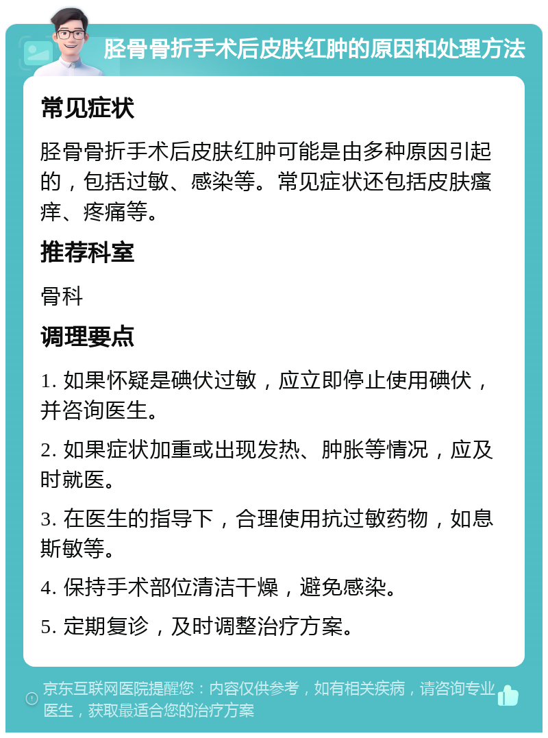 胫骨骨折手术后皮肤红肿的原因和处理方法 常见症状 胫骨骨折手术后皮肤红肿可能是由多种原因引起的，包括过敏、感染等。常见症状还包括皮肤瘙痒、疼痛等。 推荐科室 骨科 调理要点 1. 如果怀疑是碘伏过敏，应立即停止使用碘伏，并咨询医生。 2. 如果症状加重或出现发热、肿胀等情况，应及时就医。 3. 在医生的指导下，合理使用抗过敏药物，如息斯敏等。 4. 保持手术部位清洁干燥，避免感染。 5. 定期复诊，及时调整治疗方案。