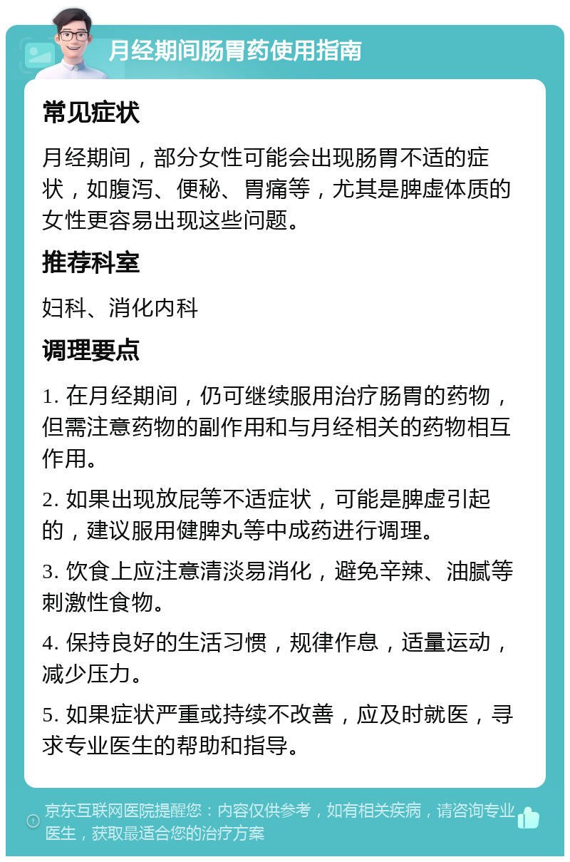 月经期间肠胃药使用指南 常见症状 月经期间，部分女性可能会出现肠胃不适的症状，如腹泻、便秘、胃痛等，尤其是脾虚体质的女性更容易出现这些问题。 推荐科室 妇科、消化内科 调理要点 1. 在月经期间，仍可继续服用治疗肠胃的药物，但需注意药物的副作用和与月经相关的药物相互作用。 2. 如果出现放屁等不适症状，可能是脾虚引起的，建议服用健脾丸等中成药进行调理。 3. 饮食上应注意清淡易消化，避免辛辣、油腻等刺激性食物。 4. 保持良好的生活习惯，规律作息，适量运动，减少压力。 5. 如果症状严重或持续不改善，应及时就医，寻求专业医生的帮助和指导。