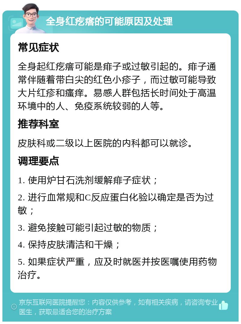 全身红疙瘩的可能原因及处理 常见症状 全身起红疙瘩可能是痱子或过敏引起的。痱子通常伴随着带白尖的红色小疹子，而过敏可能导致大片红疹和瘙痒。易感人群包括长时间处于高温环境中的人、免疫系统较弱的人等。 推荐科室 皮肤科或二级以上医院的内科都可以就诊。 调理要点 1. 使用炉甘石洗剂缓解痱子症状； 2. 进行血常规和C反应蛋白化验以确定是否为过敏； 3. 避免接触可能引起过敏的物质； 4. 保持皮肤清洁和干燥； 5. 如果症状严重，应及时就医并按医嘱使用药物治疗。