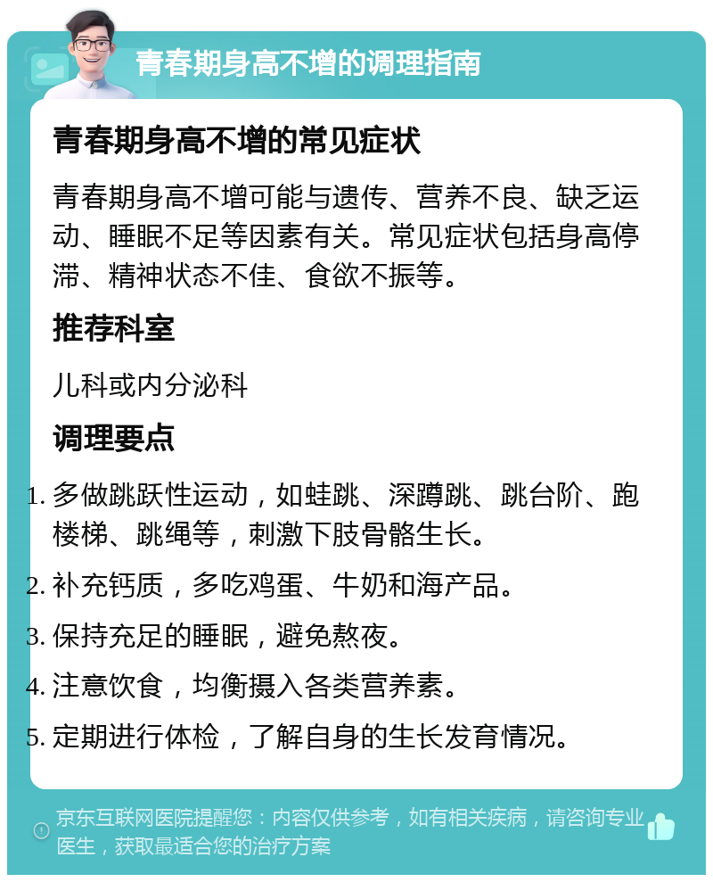 青春期身高不增的调理指南 青春期身高不增的常见症状 青春期身高不增可能与遗传、营养不良、缺乏运动、睡眠不足等因素有关。常见症状包括身高停滞、精神状态不佳、食欲不振等。 推荐科室 儿科或内分泌科 调理要点 多做跳跃性运动，如蛙跳、深蹲跳、跳台阶、跑楼梯、跳绳等，刺激下肢骨骼生长。 补充钙质，多吃鸡蛋、牛奶和海产品。 保持充足的睡眠，避免熬夜。 注意饮食，均衡摄入各类营养素。 定期进行体检，了解自身的生长发育情况。