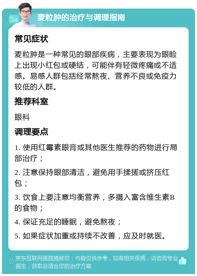 麦粒肿的治疗与调理指南 常见症状 麦粒肿是一种常见的眼部疾病，主要表现为眼睑上出现小红包或硬结，可能伴有轻微疼痛或不适感。易感人群包括经常熬夜、营养不良或免疫力较低的人群。 推荐科室 眼科 调理要点 1. 使用红霉素眼膏或其他医生推荐的药物进行局部治疗； 2. 注意保持眼部清洁，避免用手揉搓或挤压红包； 3. 饮食上要注意均衡营养，多摄入富含维生素B的食物； 4. 保证充足的睡眠，避免熬夜； 5. 如果症状加重或持续不改善，应及时就医。