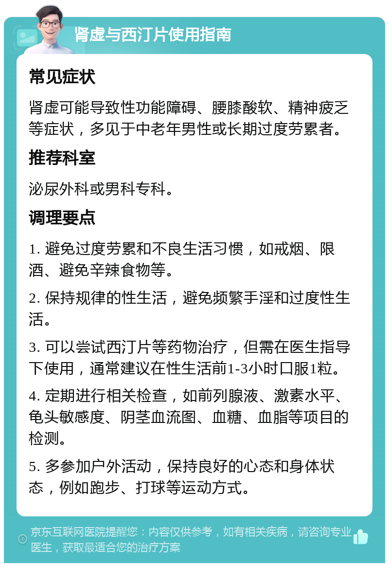 肾虚与西汀片使用指南 常见症状 肾虚可能导致性功能障碍、腰膝酸软、精神疲乏等症状，多见于中老年男性或长期过度劳累者。 推荐科室 泌尿外科或男科专科。 调理要点 1. 避免过度劳累和不良生活习惯，如戒烟、限酒、避免辛辣食物等。 2. 保持规律的性生活，避免频繁手淫和过度性生活。 3. 可以尝试西汀片等药物治疗，但需在医生指导下使用，通常建议在性生活前1-3小时口服1粒。 4. 定期进行相关检查，如前列腺液、激素水平、龟头敏感度、阴茎血流图、血糖、血脂等项目的检测。 5. 多参加户外活动，保持良好的心态和身体状态，例如跑步、打球等运动方式。