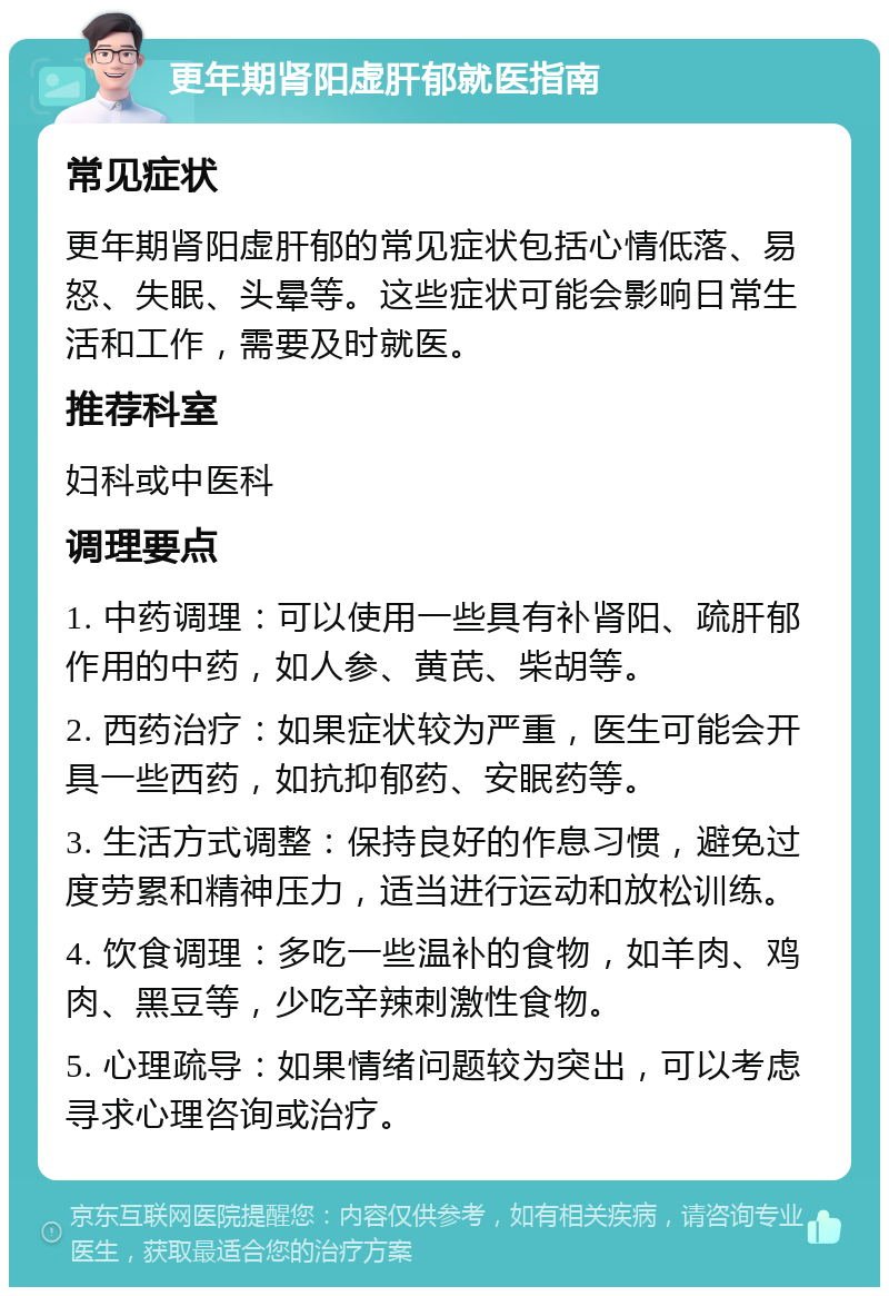 更年期肾阳虚肝郁就医指南 常见症状 更年期肾阳虚肝郁的常见症状包括心情低落、易怒、失眠、头晕等。这些症状可能会影响日常生活和工作，需要及时就医。 推荐科室 妇科或中医科 调理要点 1. 中药调理：可以使用一些具有补肾阳、疏肝郁作用的中药，如人参、黄芪、柴胡等。 2. 西药治疗：如果症状较为严重，医生可能会开具一些西药，如抗抑郁药、安眠药等。 3. 生活方式调整：保持良好的作息习惯，避免过度劳累和精神压力，适当进行运动和放松训练。 4. 饮食调理：多吃一些温补的食物，如羊肉、鸡肉、黑豆等，少吃辛辣刺激性食物。 5. 心理疏导：如果情绪问题较为突出，可以考虑寻求心理咨询或治疗。