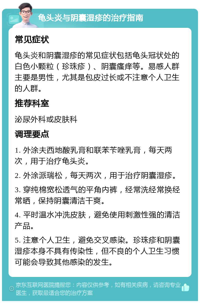 龟头炎与阴囊湿疹的治疗指南 常见症状 龟头炎和阴囊湿疹的常见症状包括龟头冠状处的白色小颗粒（珍珠疹）、阴囊瘙痒等。易感人群主要是男性，尤其是包皮过长或不注意个人卫生的人群。 推荐科室 泌尿外科或皮肤科 调理要点 1. 外涂夫西地酸乳膏和联苯苄唑乳膏，每天两次，用于治疗龟头炎。 2. 外涂派瑞松，每天两次，用于治疗阴囊湿疹。 3. 穿纯棉宽松透气的平角内裤，经常洗经常换经常晒，保持阴囊清洁干爽。 4. 平时温水冲洗皮肤，避免使用刺激性强的清洁产品。 5. 注意个人卫生，避免交叉感染。珍珠疹和阴囊湿疹本身不具有传染性，但不良的个人卫生习惯可能会导致其他感染的发生。