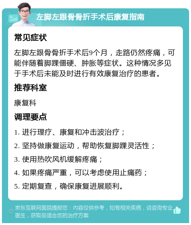 左脚左跟骨骨折手术后康复指南 常见症状 左脚左跟骨骨折手术后9个月，走路仍然疼痛，可能伴随着脚踝僵硬、肿胀等症状。这种情况多见于手术后未能及时进行有效康复治疗的患者。 推荐科室 康复科 调理要点 1. 进行理疗、康复和冲击波治疗； 2. 坚持做康复运动，帮助恢复脚踝灵活性； 3. 使用热吹风机缓解疼痛； 4. 如果疼痛严重，可以考虑使用止痛药； 5. 定期复查，确保康复进展顺利。