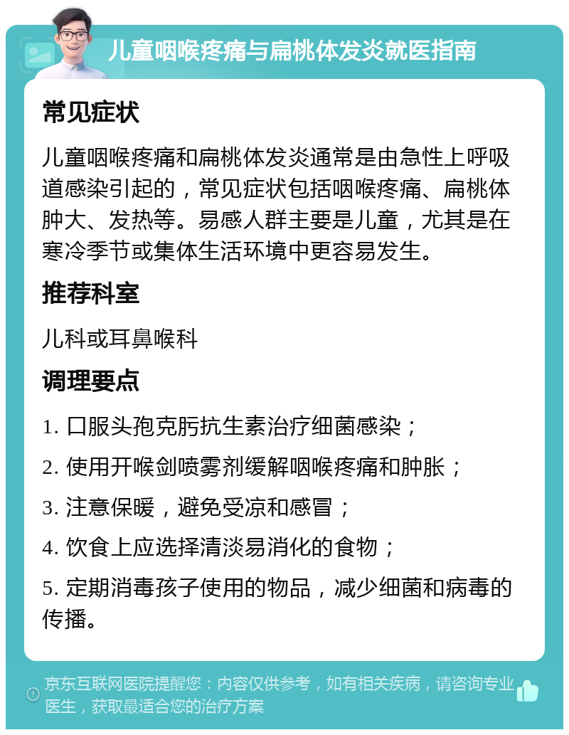 儿童咽喉疼痛与扁桃体发炎就医指南 常见症状 儿童咽喉疼痛和扁桃体发炎通常是由急性上呼吸道感染引起的，常见症状包括咽喉疼痛、扁桃体肿大、发热等。易感人群主要是儿童，尤其是在寒冷季节或集体生活环境中更容易发生。 推荐科室 儿科或耳鼻喉科 调理要点 1. 口服头孢克肟抗生素治疗细菌感染； 2. 使用开喉剑喷雾剂缓解咽喉疼痛和肿胀； 3. 注意保暖，避免受凉和感冒； 4. 饮食上应选择清淡易消化的食物； 5. 定期消毒孩子使用的物品，减少细菌和病毒的传播。