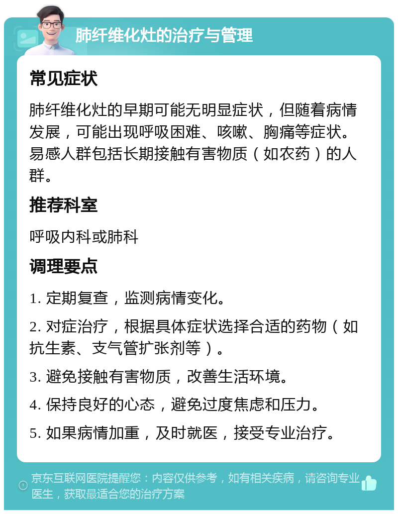 肺纤维化灶的治疗与管理 常见症状 肺纤维化灶的早期可能无明显症状，但随着病情发展，可能出现呼吸困难、咳嗽、胸痛等症状。易感人群包括长期接触有害物质（如农药）的人群。 推荐科室 呼吸内科或肺科 调理要点 1. 定期复查，监测病情变化。 2. 对症治疗，根据具体症状选择合适的药物（如抗生素、支气管扩张剂等）。 3. 避免接触有害物质，改善生活环境。 4. 保持良好的心态，避免过度焦虑和压力。 5. 如果病情加重，及时就医，接受专业治疗。