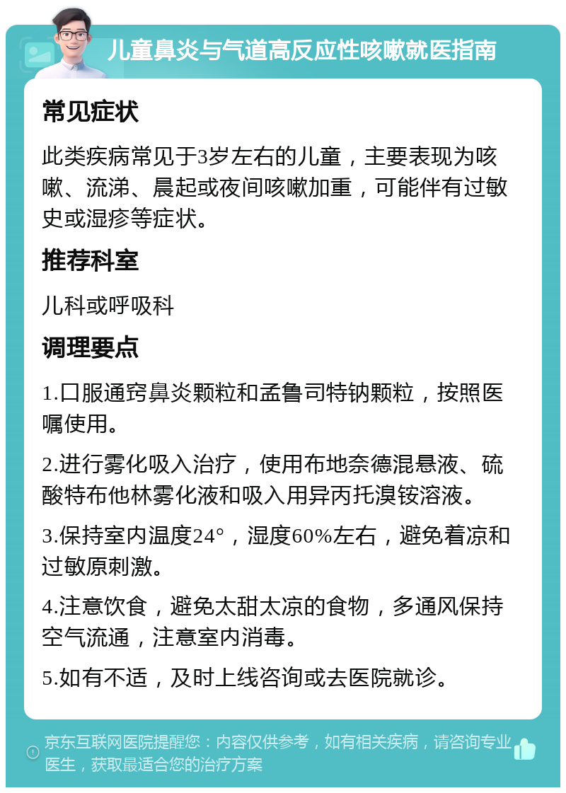 儿童鼻炎与气道高反应性咳嗽就医指南 常见症状 此类疾病常见于3岁左右的儿童，主要表现为咳嗽、流涕、晨起或夜间咳嗽加重，可能伴有过敏史或湿疹等症状。 推荐科室 儿科或呼吸科 调理要点 1.口服通窍鼻炎颗粒和孟鲁司特钠颗粒，按照医嘱使用。 2.进行雾化吸入治疗，使用布地奈德混悬液、硫酸特布他林雾化液和吸入用异丙托溴铵溶液。 3.保持室内温度24°，湿度60%左右，避免着凉和过敏原刺激。 4.注意饮食，避免太甜太凉的食物，多通风保持空气流通，注意室内消毒。 5.如有不适，及时上线咨询或去医院就诊。