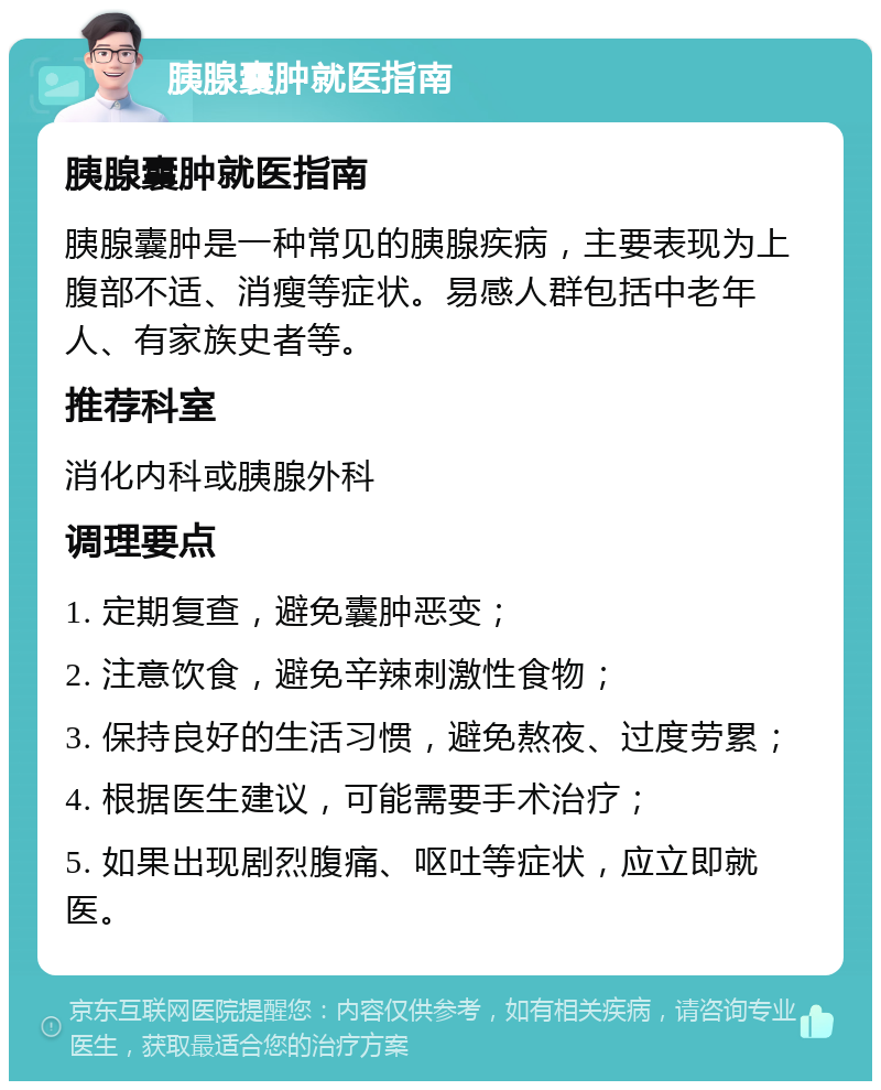 胰腺囊肿就医指南 胰腺囊肿就医指南 胰腺囊肿是一种常见的胰腺疾病，主要表现为上腹部不适、消瘦等症状。易感人群包括中老年人、有家族史者等。 推荐科室 消化内科或胰腺外科 调理要点 1. 定期复查，避免囊肿恶变； 2. 注意饮食，避免辛辣刺激性食物； 3. 保持良好的生活习惯，避免熬夜、过度劳累； 4. 根据医生建议，可能需要手术治疗； 5. 如果出现剧烈腹痛、呕吐等症状，应立即就医。