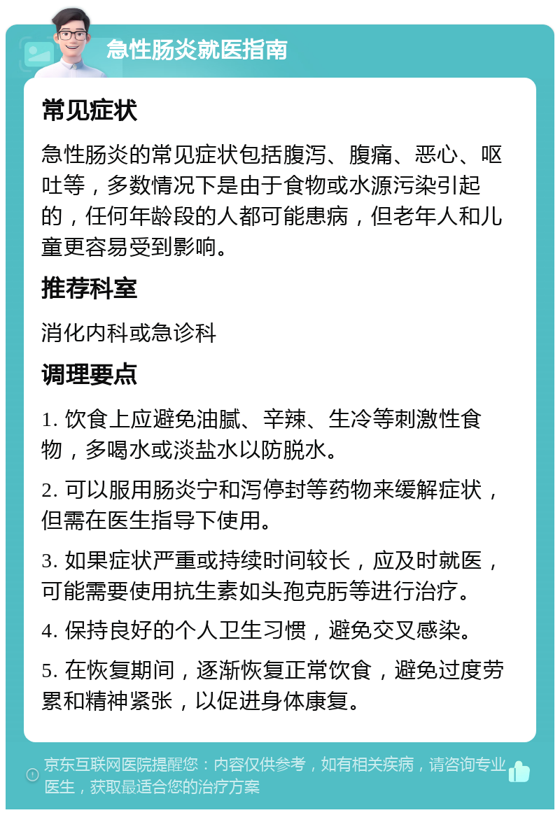 急性肠炎就医指南 常见症状 急性肠炎的常见症状包括腹泻、腹痛、恶心、呕吐等，多数情况下是由于食物或水源污染引起的，任何年龄段的人都可能患病，但老年人和儿童更容易受到影响。 推荐科室 消化内科或急诊科 调理要点 1. 饮食上应避免油腻、辛辣、生冷等刺激性食物，多喝水或淡盐水以防脱水。 2. 可以服用肠炎宁和泻停封等药物来缓解症状，但需在医生指导下使用。 3. 如果症状严重或持续时间较长，应及时就医，可能需要使用抗生素如头孢克肟等进行治疗。 4. 保持良好的个人卫生习惯，避免交叉感染。 5. 在恢复期间，逐渐恢复正常饮食，避免过度劳累和精神紧张，以促进身体康复。