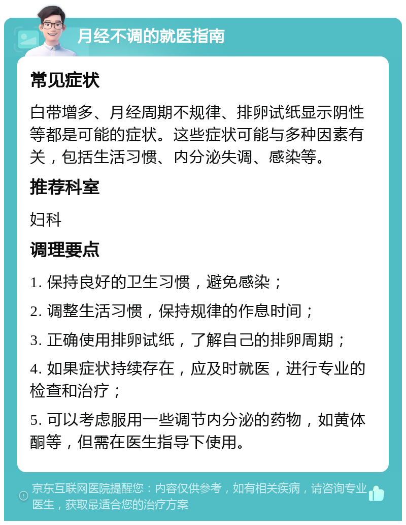 月经不调的就医指南 常见症状 白带增多、月经周期不规律、排卵试纸显示阴性等都是可能的症状。这些症状可能与多种因素有关，包括生活习惯、内分泌失调、感染等。 推荐科室 妇科 调理要点 1. 保持良好的卫生习惯，避免感染； 2. 调整生活习惯，保持规律的作息时间； 3. 正确使用排卵试纸，了解自己的排卵周期； 4. 如果症状持续存在，应及时就医，进行专业的检查和治疗； 5. 可以考虑服用一些调节内分泌的药物，如黄体酮等，但需在医生指导下使用。