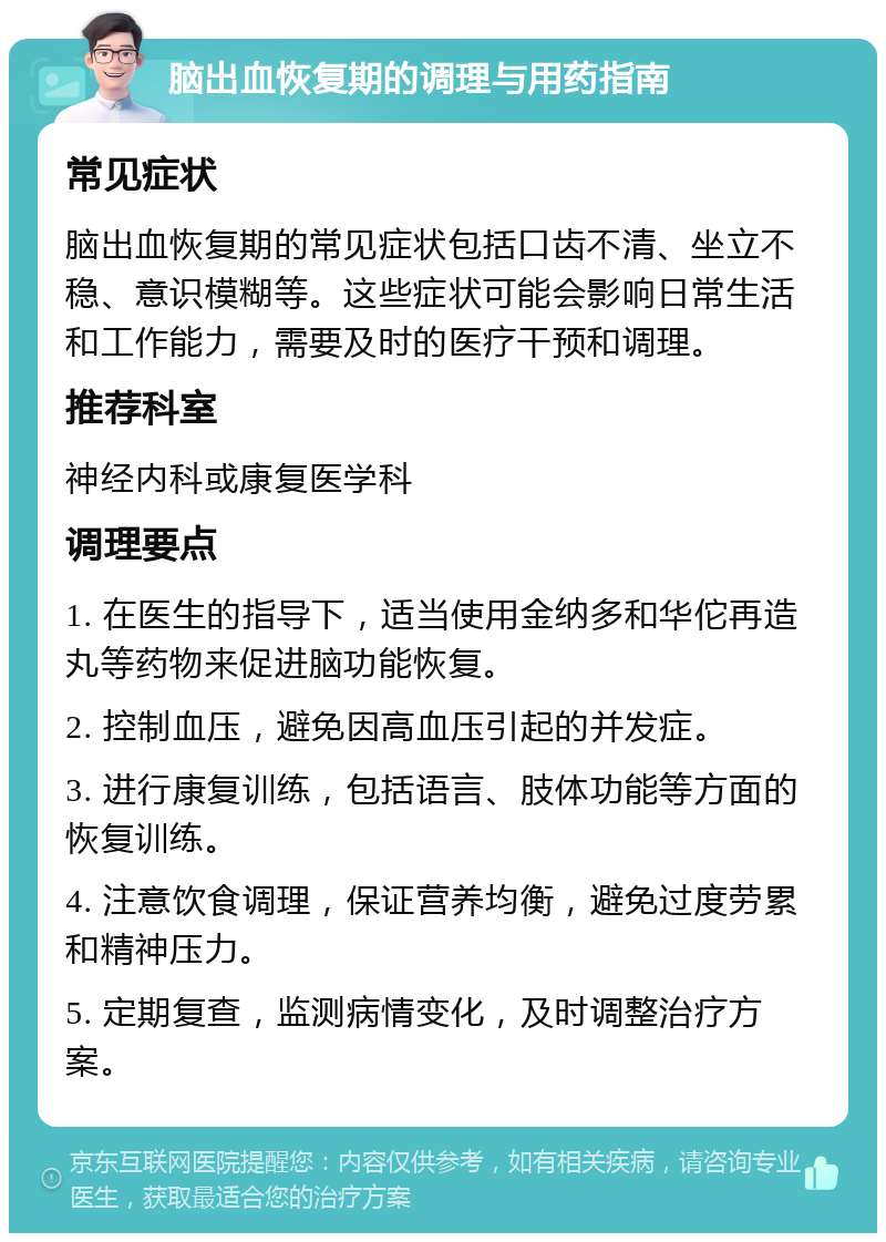 脑出血恢复期的调理与用药指南 常见症状 脑出血恢复期的常见症状包括口齿不清、坐立不稳、意识模糊等。这些症状可能会影响日常生活和工作能力，需要及时的医疗干预和调理。 推荐科室 神经内科或康复医学科 调理要点 1. 在医生的指导下，适当使用金纳多和华佗再造丸等药物来促进脑功能恢复。 2. 控制血压，避免因高血压引起的并发症。 3. 进行康复训练，包括语言、肢体功能等方面的恢复训练。 4. 注意饮食调理，保证营养均衡，避免过度劳累和精神压力。 5. 定期复查，监测病情变化，及时调整治疗方案。