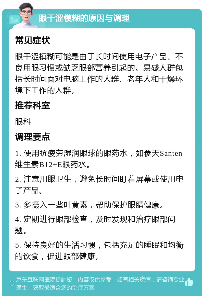 眼干涩模糊的原因与调理 常见症状 眼干涩模糊可能是由于长时间使用电子产品、不良用眼习惯或缺乏眼部营养引起的。易感人群包括长时间面对电脑工作的人群、老年人和干燥环境下工作的人群。 推荐科室 眼科 调理要点 1. 使用抗疲劳湿润眼球的眼药水，如参天Santen 维生素B12+E眼药水。 2. 注意用眼卫生，避免长时间盯着屏幕或使用电子产品。 3. 多摄入一些叶黄素，帮助保护眼睛健康。 4. 定期进行眼部检查，及时发现和治疗眼部问题。 5. 保持良好的生活习惯，包括充足的睡眠和均衡的饮食，促进眼部健康。