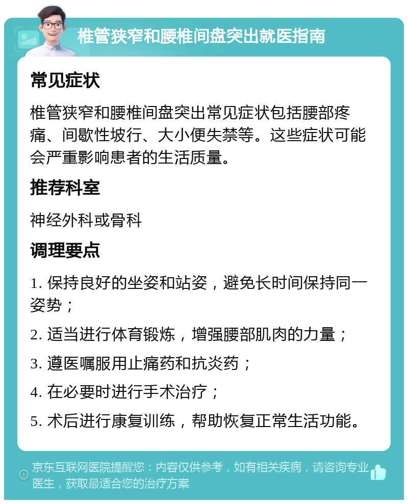 椎管狭窄和腰椎间盘突出就医指南 常见症状 椎管狭窄和腰椎间盘突出常见症状包括腰部疼痛、间歇性坡行、大小便失禁等。这些症状可能会严重影响患者的生活质量。 推荐科室 神经外科或骨科 调理要点 1. 保持良好的坐姿和站姿，避免长时间保持同一姿势； 2. 适当进行体育锻炼，增强腰部肌肉的力量； 3. 遵医嘱服用止痛药和抗炎药； 4. 在必要时进行手术治疗； 5. 术后进行康复训练，帮助恢复正常生活功能。