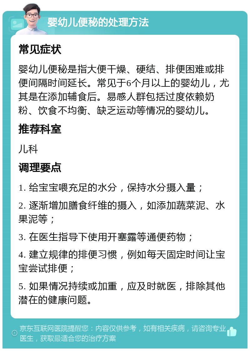 婴幼儿便秘的处理方法 常见症状 婴幼儿便秘是指大便干燥、硬结、排便困难或排便间隔时间延长。常见于6个月以上的婴幼儿，尤其是在添加辅食后。易感人群包括过度依赖奶粉、饮食不均衡、缺乏运动等情况的婴幼儿。 推荐科室 儿科 调理要点 1. 给宝宝喂充足的水分，保持水分摄入量； 2. 逐渐增加膳食纤维的摄入，如添加蔬菜泥、水果泥等； 3. 在医生指导下使用开塞露等通便药物； 4. 建立规律的排便习惯，例如每天固定时间让宝宝尝试排便； 5. 如果情况持续或加重，应及时就医，排除其他潜在的健康问题。