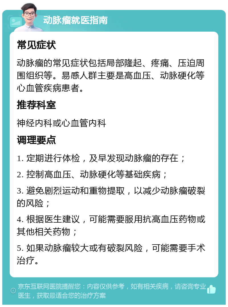 动脉瘤就医指南 常见症状 动脉瘤的常见症状包括局部隆起、疼痛、压迫周围组织等。易感人群主要是高血压、动脉硬化等心血管疾病患者。 推荐科室 神经内科或心血管内科 调理要点 1. 定期进行体检，及早发现动脉瘤的存在； 2. 控制高血压、动脉硬化等基础疾病； 3. 避免剧烈运动和重物提取，以减少动脉瘤破裂的风险； 4. 根据医生建议，可能需要服用抗高血压药物或其他相关药物； 5. 如果动脉瘤较大或有破裂风险，可能需要手术治疗。