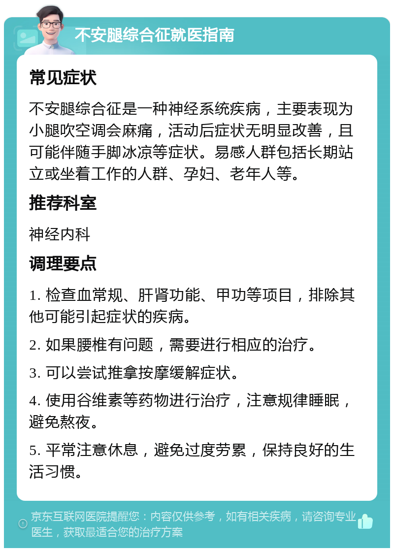 不安腿综合征就医指南 常见症状 不安腿综合征是一种神经系统疾病，主要表现为小腿吹空调会麻痛，活动后症状无明显改善，且可能伴随手脚冰凉等症状。易感人群包括长期站立或坐着工作的人群、孕妇、老年人等。 推荐科室 神经内科 调理要点 1. 检查血常规、肝肾功能、甲功等项目，排除其他可能引起症状的疾病。 2. 如果腰椎有问题，需要进行相应的治疗。 3. 可以尝试推拿按摩缓解症状。 4. 使用谷维素等药物进行治疗，注意规律睡眠，避免熬夜。 5. 平常注意休息，避免过度劳累，保持良好的生活习惯。