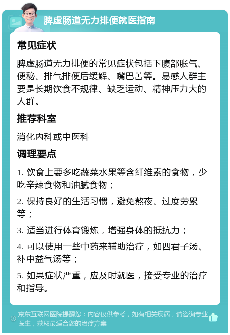 脾虚肠道无力排便就医指南 常见症状 脾虚肠道无力排便的常见症状包括下腹部胀气、便秘、排气排便后缓解、嘴巴苦等。易感人群主要是长期饮食不规律、缺乏运动、精神压力大的人群。 推荐科室 消化内科或中医科 调理要点 1. 饮食上要多吃蔬菜水果等含纤维素的食物，少吃辛辣食物和油腻食物； 2. 保持良好的生活习惯，避免熬夜、过度劳累等； 3. 适当进行体育锻炼，增强身体的抵抗力； 4. 可以使用一些中药来辅助治疗，如四君子汤、补中益气汤等； 5. 如果症状严重，应及时就医，接受专业的治疗和指导。