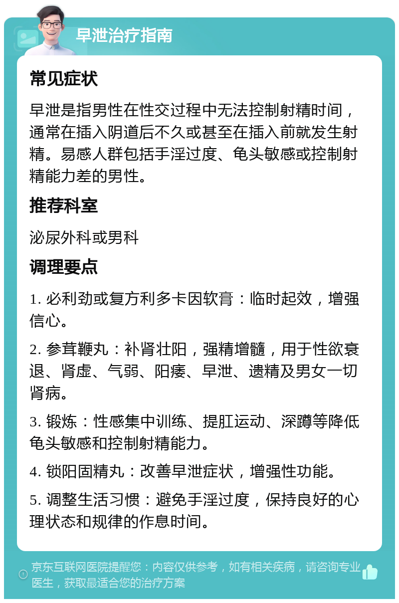 早泄治疗指南 常见症状 早泄是指男性在性交过程中无法控制射精时间，通常在插入阴道后不久或甚至在插入前就发生射精。易感人群包括手淫过度、龟头敏感或控制射精能力差的男性。 推荐科室 泌尿外科或男科 调理要点 1. 必利劲或复方利多卡因软膏：临时起效，增强信心。 2. 参茸鞭丸：补肾壮阳，强精增髓，用于性欲衰退、肾虚、气弱、阳痿、早泄、遗精及男女一切肾病。 3. 锻炼：性感集中训练、提肛运动、深蹲等降低龟头敏感和控制射精能力。 4. 锁阳固精丸：改善早泄症状，增强性功能。 5. 调整生活习惯：避免手淫过度，保持良好的心理状态和规律的作息时间。