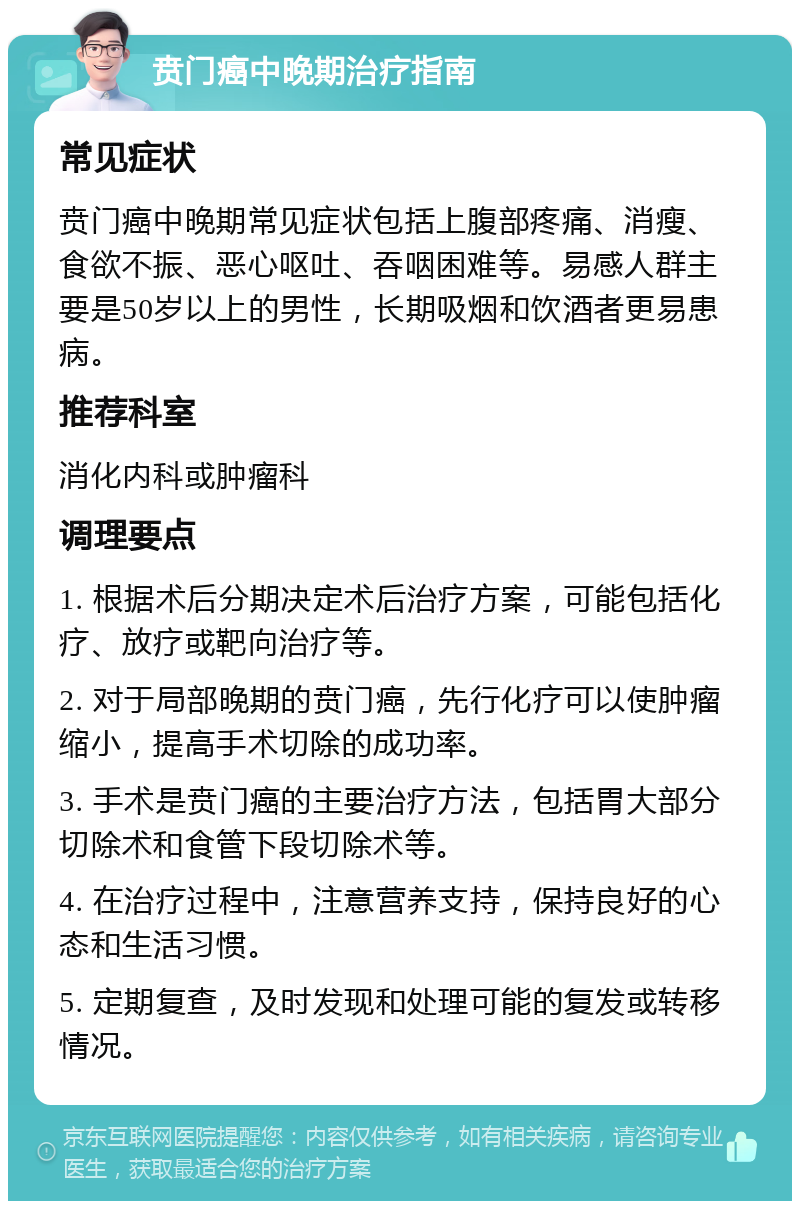 贲门癌中晚期治疗指南 常见症状 贲门癌中晚期常见症状包括上腹部疼痛、消瘦、食欲不振、恶心呕吐、吞咽困难等。易感人群主要是50岁以上的男性，长期吸烟和饮酒者更易患病。 推荐科室 消化内科或肿瘤科 调理要点 1. 根据术后分期决定术后治疗方案，可能包括化疗、放疗或靶向治疗等。 2. 对于局部晚期的贲门癌，先行化疗可以使肿瘤缩小，提高手术切除的成功率。 3. 手术是贲门癌的主要治疗方法，包括胃大部分切除术和食管下段切除术等。 4. 在治疗过程中，注意营养支持，保持良好的心态和生活习惯。 5. 定期复查，及时发现和处理可能的复发或转移情况。