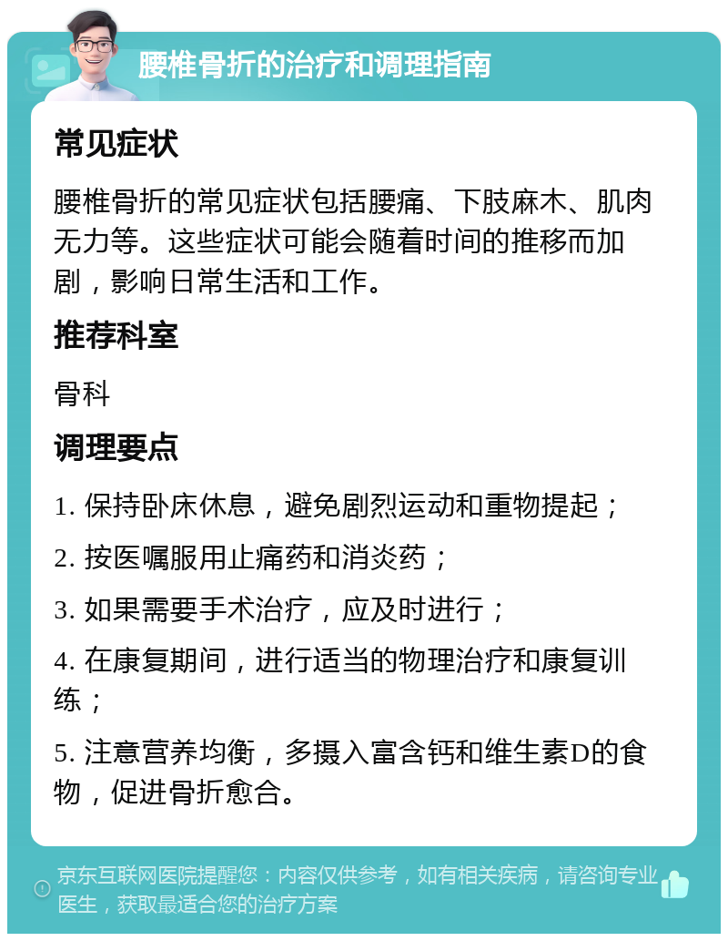 腰椎骨折的治疗和调理指南 常见症状 腰椎骨折的常见症状包括腰痛、下肢麻木、肌肉无力等。这些症状可能会随着时间的推移而加剧，影响日常生活和工作。 推荐科室 骨科 调理要点 1. 保持卧床休息，避免剧烈运动和重物提起； 2. 按医嘱服用止痛药和消炎药； 3. 如果需要手术治疗，应及时进行； 4. 在康复期间，进行适当的物理治疗和康复训练； 5. 注意营养均衡，多摄入富含钙和维生素D的食物，促进骨折愈合。