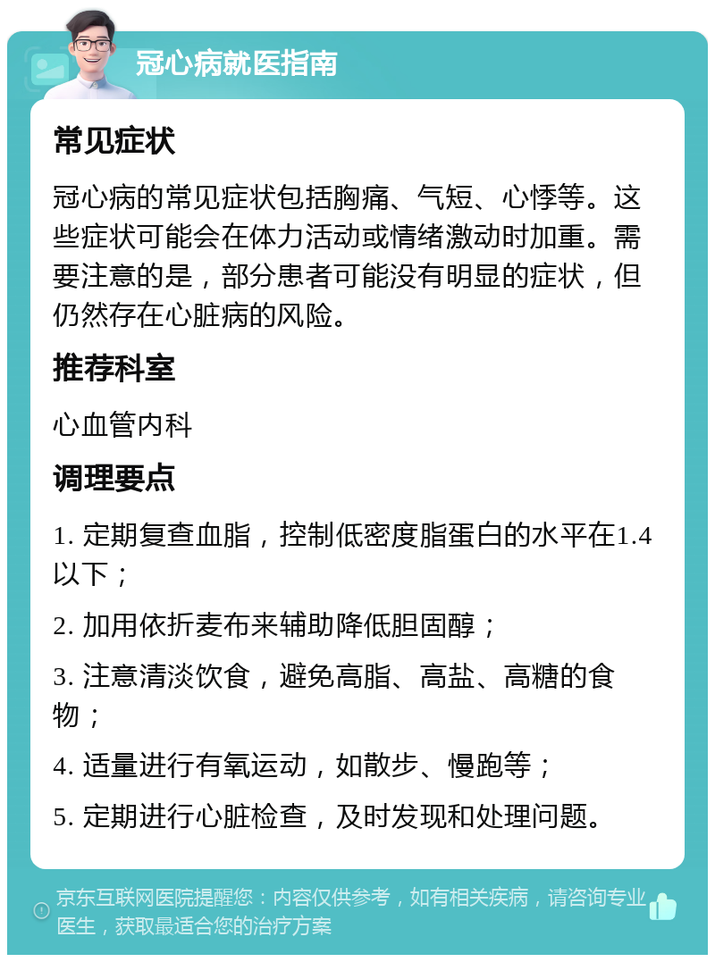 冠心病就医指南 常见症状 冠心病的常见症状包括胸痛、气短、心悸等。这些症状可能会在体力活动或情绪激动时加重。需要注意的是，部分患者可能没有明显的症状，但仍然存在心脏病的风险。 推荐科室 心血管内科 调理要点 1. 定期复查血脂，控制低密度脂蛋白的水平在1.4以下； 2. 加用依折麦布来辅助降低胆固醇； 3. 注意清淡饮食，避免高脂、高盐、高糖的食物； 4. 适量进行有氧运动，如散步、慢跑等； 5. 定期进行心脏检查，及时发现和处理问题。