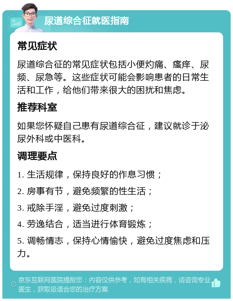 尿道综合征就医指南 常见症状 尿道综合征的常见症状包括小便灼痛、瘙痒、尿频、尿急等。这些症状可能会影响患者的日常生活和工作，给他们带来很大的困扰和焦虑。 推荐科室 如果您怀疑自己患有尿道综合征，建议就诊于泌尿外科或中医科。 调理要点 1. 生活规律，保持良好的作息习惯； 2. 房事有节，避免频繁的性生活； 3. 戒除手淫，避免过度刺激； 4. 劳逸结合，适当进行体育锻炼； 5. 调畅情志，保持心情愉快，避免过度焦虑和压力。