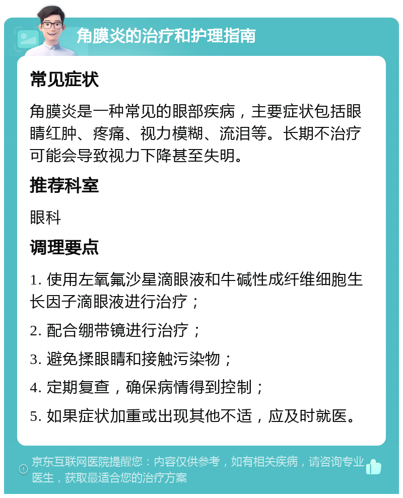 角膜炎的治疗和护理指南 常见症状 角膜炎是一种常见的眼部疾病，主要症状包括眼睛红肿、疼痛、视力模糊、流泪等。长期不治疗可能会导致视力下降甚至失明。 推荐科室 眼科 调理要点 1. 使用左氧氟沙星滴眼液和牛碱性成纤维细胞生长因子滴眼液进行治疗； 2. 配合绷带镜进行治疗； 3. 避免揉眼睛和接触污染物； 4. 定期复查，确保病情得到控制； 5. 如果症状加重或出现其他不适，应及时就医。