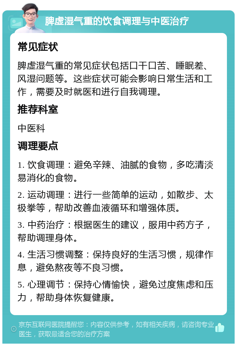 脾虚湿气重的饮食调理与中医治疗 常见症状 脾虚湿气重的常见症状包括口干口苦、睡眠差、风湿问题等。这些症状可能会影响日常生活和工作，需要及时就医和进行自我调理。 推荐科室 中医科 调理要点 1. 饮食调理：避免辛辣、油腻的食物，多吃清淡易消化的食物。 2. 运动调理：进行一些简单的运动，如散步、太极拳等，帮助改善血液循环和增强体质。 3. 中药治疗：根据医生的建议，服用中药方子，帮助调理身体。 4. 生活习惯调整：保持良好的生活习惯，规律作息，避免熬夜等不良习惯。 5. 心理调节：保持心情愉快，避免过度焦虑和压力，帮助身体恢复健康。