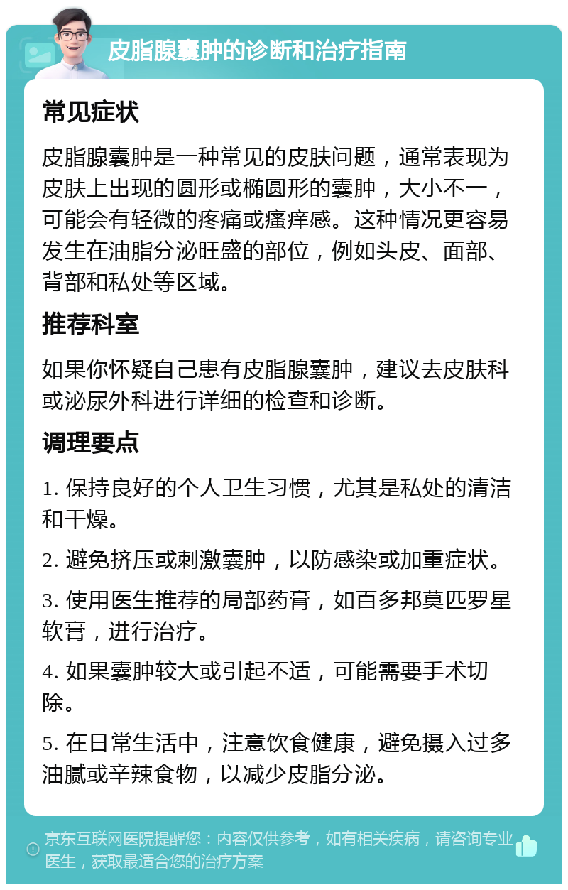 皮脂腺囊肿的诊断和治疗指南 常见症状 皮脂腺囊肿是一种常见的皮肤问题，通常表现为皮肤上出现的圆形或椭圆形的囊肿，大小不一，可能会有轻微的疼痛或瘙痒感。这种情况更容易发生在油脂分泌旺盛的部位，例如头皮、面部、背部和私处等区域。 推荐科室 如果你怀疑自己患有皮脂腺囊肿，建议去皮肤科或泌尿外科进行详细的检查和诊断。 调理要点 1. 保持良好的个人卫生习惯，尤其是私处的清洁和干燥。 2. 避免挤压或刺激囊肿，以防感染或加重症状。 3. 使用医生推荐的局部药膏，如百多邦莫匹罗星软膏，进行治疗。 4. 如果囊肿较大或引起不适，可能需要手术切除。 5. 在日常生活中，注意饮食健康，避免摄入过多油腻或辛辣食物，以减少皮脂分泌。