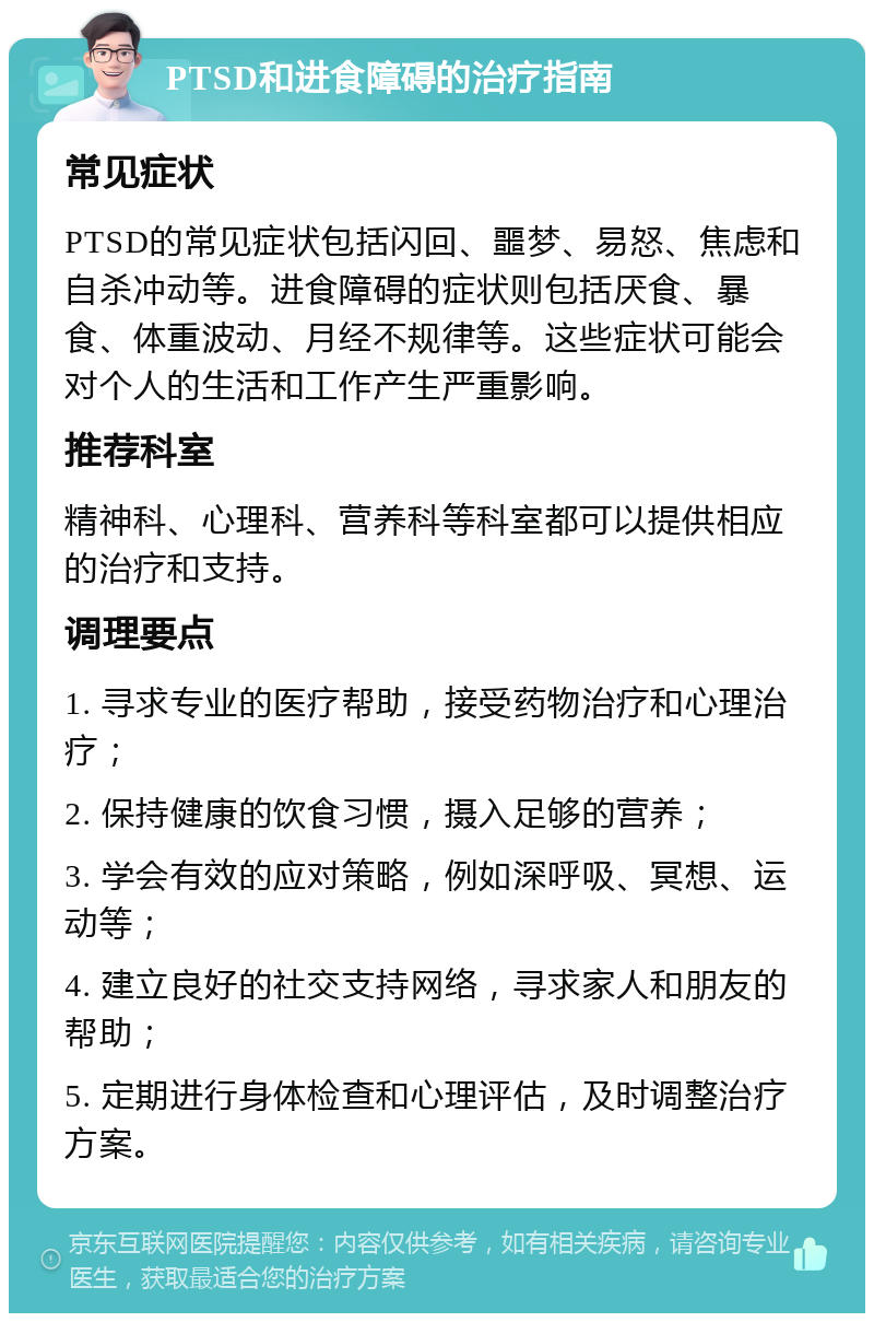 PTSD和进食障碍的治疗指南 常见症状 PTSD的常见症状包括闪回、噩梦、易怒、焦虑和自杀冲动等。进食障碍的症状则包括厌食、暴食、体重波动、月经不规律等。这些症状可能会对个人的生活和工作产生严重影响。 推荐科室 精神科、心理科、营养科等科室都可以提供相应的治疗和支持。 调理要点 1. 寻求专业的医疗帮助，接受药物治疗和心理治疗； 2. 保持健康的饮食习惯，摄入足够的营养； 3. 学会有效的应对策略，例如深呼吸、冥想、运动等； 4. 建立良好的社交支持网络，寻求家人和朋友的帮助； 5. 定期进行身体检查和心理评估，及时调整治疗方案。