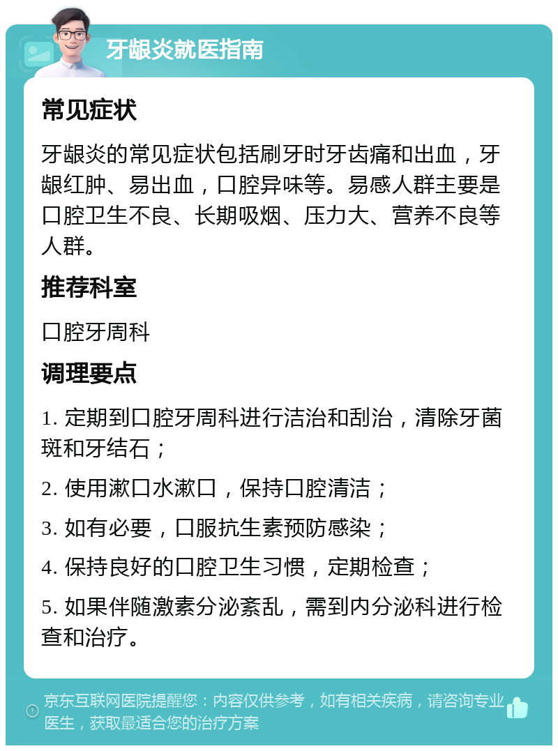 牙龈炎就医指南 常见症状 牙龈炎的常见症状包括刷牙时牙齿痛和出血，牙龈红肿、易出血，口腔异味等。易感人群主要是口腔卫生不良、长期吸烟、压力大、营养不良等人群。 推荐科室 口腔牙周科 调理要点 1. 定期到口腔牙周科进行洁治和刮治，清除牙菌斑和牙结石； 2. 使用漱口水漱口，保持口腔清洁； 3. 如有必要，口服抗生素预防感染； 4. 保持良好的口腔卫生习惯，定期检查； 5. 如果伴随激素分泌紊乱，需到内分泌科进行检查和治疗。