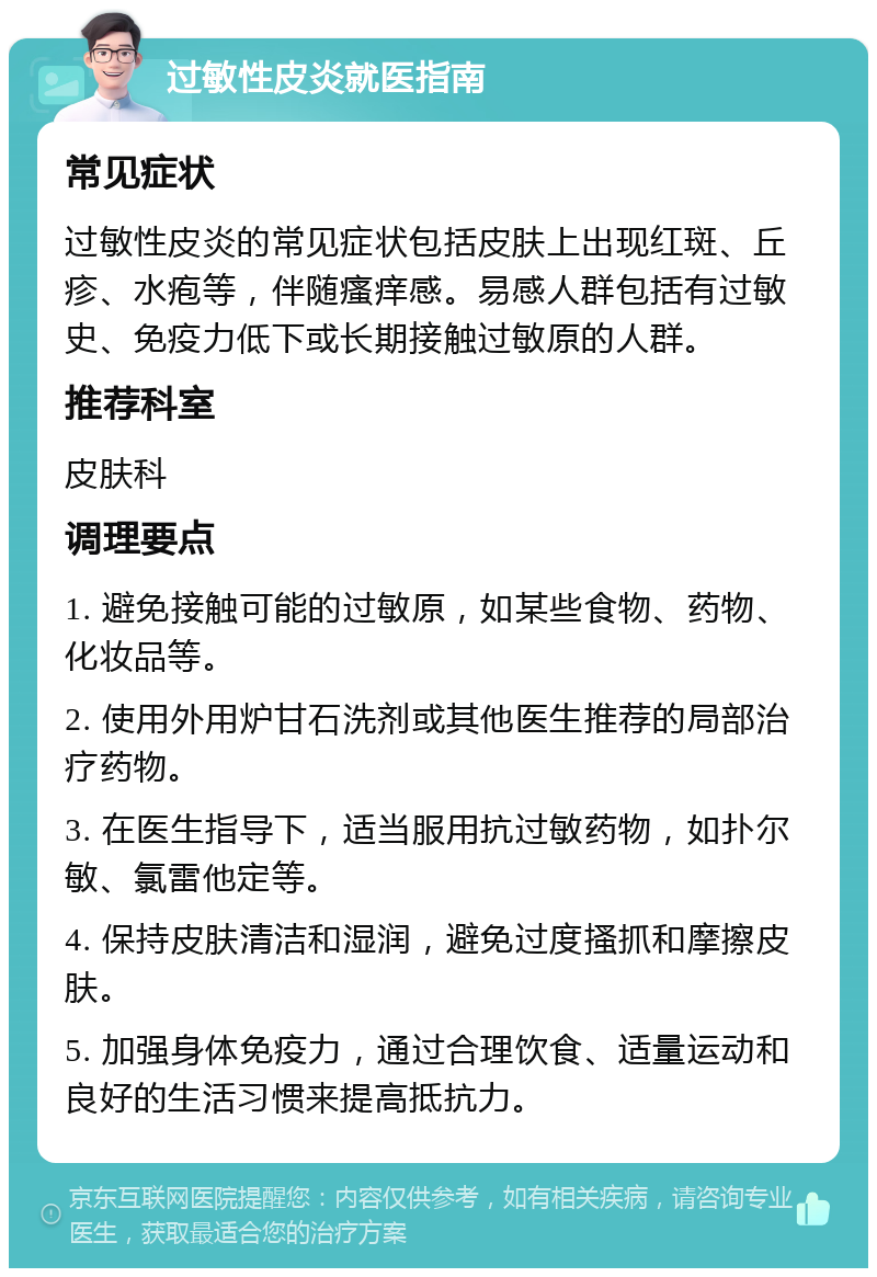 过敏性皮炎就医指南 常见症状 过敏性皮炎的常见症状包括皮肤上出现红斑、丘疹、水疱等，伴随瘙痒感。易感人群包括有过敏史、免疫力低下或长期接触过敏原的人群。 推荐科室 皮肤科 调理要点 1. 避免接触可能的过敏原，如某些食物、药物、化妆品等。 2. 使用外用炉甘石洗剂或其他医生推荐的局部治疗药物。 3. 在医生指导下，适当服用抗过敏药物，如扑尔敏、氯雷他定等。 4. 保持皮肤清洁和湿润，避免过度搔抓和摩擦皮肤。 5. 加强身体免疫力，通过合理饮食、适量运动和良好的生活习惯来提高抵抗力。