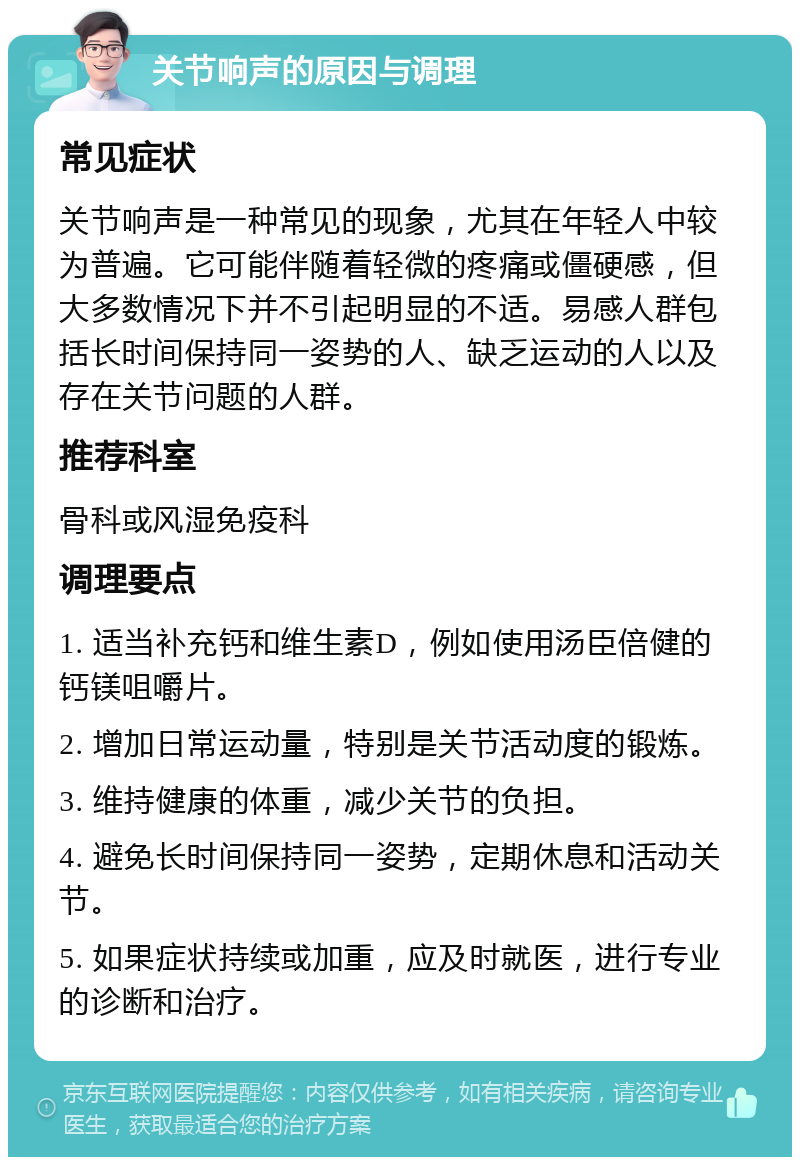 关节响声的原因与调理 常见症状 关节响声是一种常见的现象，尤其在年轻人中较为普遍。它可能伴随着轻微的疼痛或僵硬感，但大多数情况下并不引起明显的不适。易感人群包括长时间保持同一姿势的人、缺乏运动的人以及存在关节问题的人群。 推荐科室 骨科或风湿免疫科 调理要点 1. 适当补充钙和维生素D，例如使用汤臣倍健的钙镁咀嚼片。 2. 增加日常运动量，特别是关节活动度的锻炼。 3. 维持健康的体重，减少关节的负担。 4. 避免长时间保持同一姿势，定期休息和活动关节。 5. 如果症状持续或加重，应及时就医，进行专业的诊断和治疗。