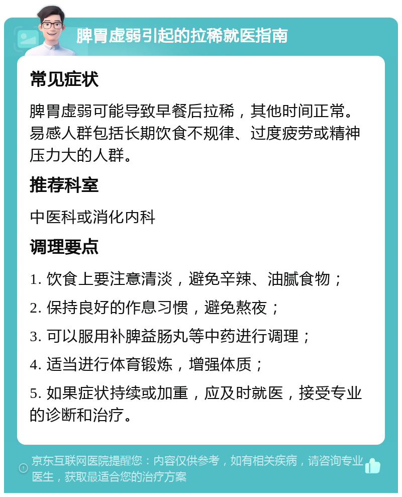 脾胃虚弱引起的拉稀就医指南 常见症状 脾胃虚弱可能导致早餐后拉稀，其他时间正常。易感人群包括长期饮食不规律、过度疲劳或精神压力大的人群。 推荐科室 中医科或消化内科 调理要点 1. 饮食上要注意清淡，避免辛辣、油腻食物； 2. 保持良好的作息习惯，避免熬夜； 3. 可以服用补脾益肠丸等中药进行调理； 4. 适当进行体育锻炼，增强体质； 5. 如果症状持续或加重，应及时就医，接受专业的诊断和治疗。