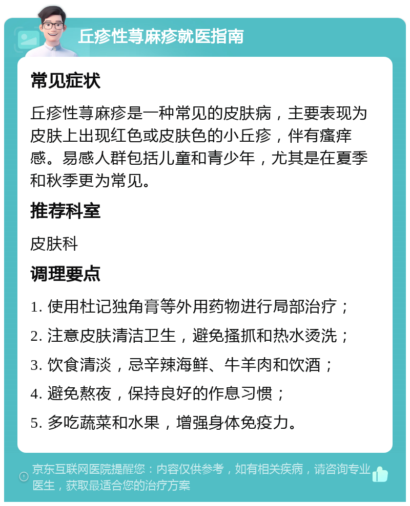 丘疹性荨麻疹就医指南 常见症状 丘疹性荨麻疹是一种常见的皮肤病，主要表现为皮肤上出现红色或皮肤色的小丘疹，伴有瘙痒感。易感人群包括儿童和青少年，尤其是在夏季和秋季更为常见。 推荐科室 皮肤科 调理要点 1. 使用杜记独角膏等外用药物进行局部治疗； 2. 注意皮肤清洁卫生，避免搔抓和热水烫洗； 3. 饮食清淡，忌辛辣海鲜、牛羊肉和饮酒； 4. 避免熬夜，保持良好的作息习惯； 5. 多吃蔬菜和水果，增强身体免疫力。