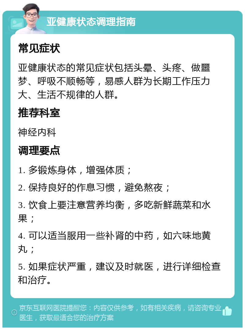 亚健康状态调理指南 常见症状 亚健康状态的常见症状包括头晕、头疼、做噩梦、呼吸不顺畅等，易感人群为长期工作压力大、生活不规律的人群。 推荐科室 神经内科 调理要点 1. 多锻炼身体，增强体质； 2. 保持良好的作息习惯，避免熬夜； 3. 饮食上要注意营养均衡，多吃新鲜蔬菜和水果； 4. 可以适当服用一些补肾的中药，如六味地黄丸； 5. 如果症状严重，建议及时就医，进行详细检查和治疗。