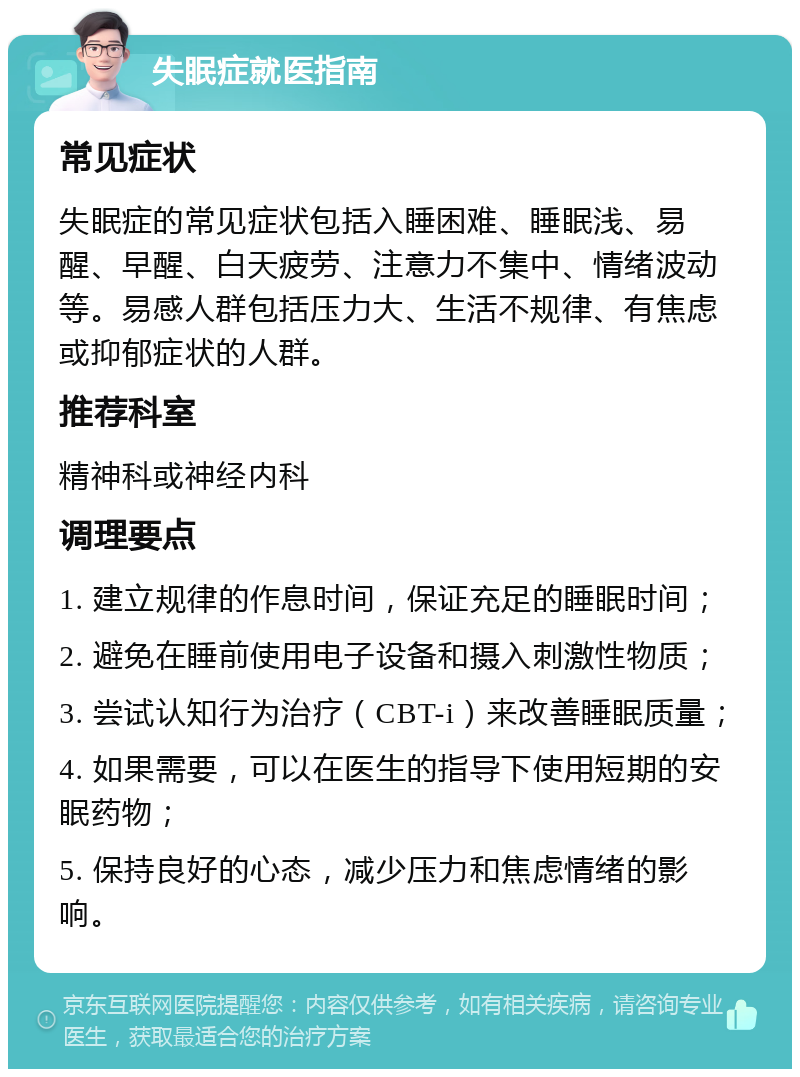 失眠症就医指南 常见症状 失眠症的常见症状包括入睡困难、睡眠浅、易醒、早醒、白天疲劳、注意力不集中、情绪波动等。易感人群包括压力大、生活不规律、有焦虑或抑郁症状的人群。 推荐科室 精神科或神经内科 调理要点 1. 建立规律的作息时间，保证充足的睡眠时间； 2. 避免在睡前使用电子设备和摄入刺激性物质； 3. 尝试认知行为治疗（CBT-i）来改善睡眠质量； 4. 如果需要，可以在医生的指导下使用短期的安眠药物； 5. 保持良好的心态，减少压力和焦虑情绪的影响。