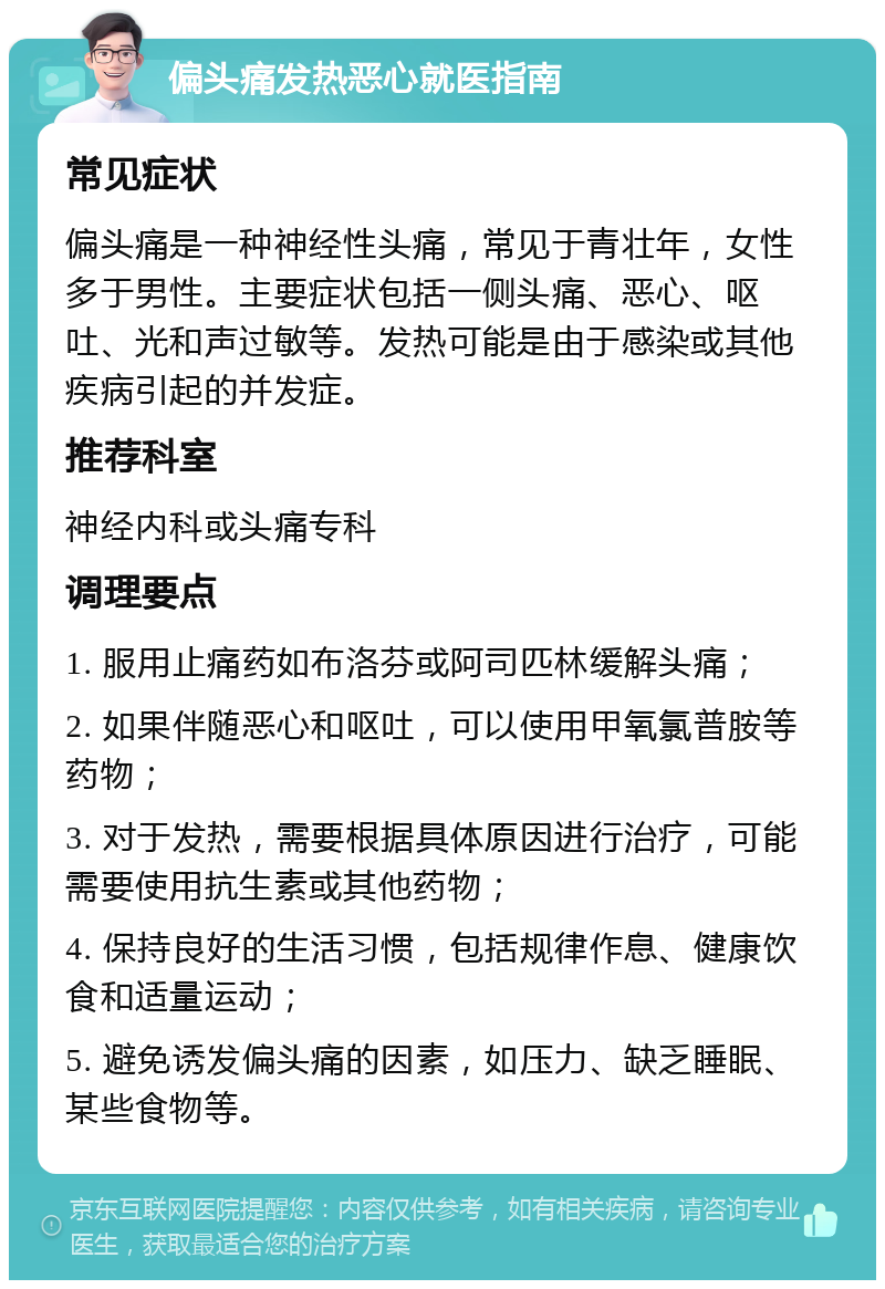 偏头痛发热恶心就医指南 常见症状 偏头痛是一种神经性头痛，常见于青壮年，女性多于男性。主要症状包括一侧头痛、恶心、呕吐、光和声过敏等。发热可能是由于感染或其他疾病引起的并发症。 推荐科室 神经内科或头痛专科 调理要点 1. 服用止痛药如布洛芬或阿司匹林缓解头痛； 2. 如果伴随恶心和呕吐，可以使用甲氧氯普胺等药物； 3. 对于发热，需要根据具体原因进行治疗，可能需要使用抗生素或其他药物； 4. 保持良好的生活习惯，包括规律作息、健康饮食和适量运动； 5. 避免诱发偏头痛的因素，如压力、缺乏睡眠、某些食物等。