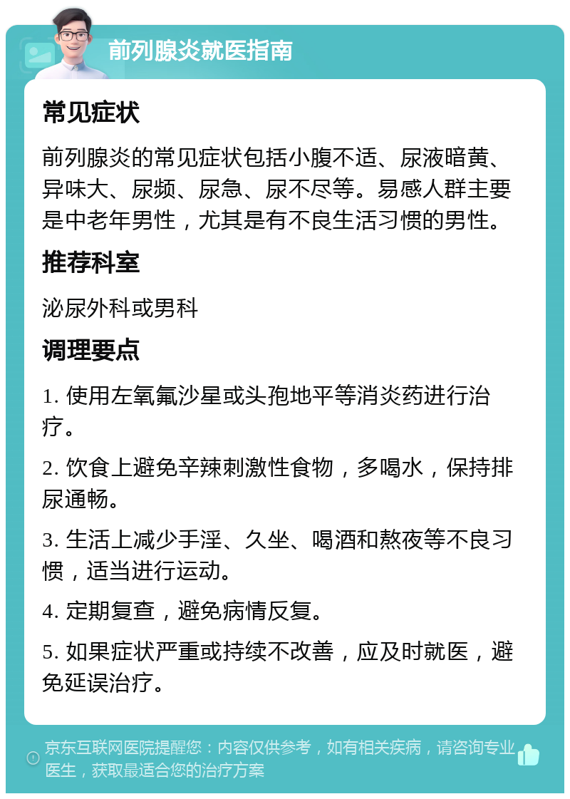 前列腺炎就医指南 常见症状 前列腺炎的常见症状包括小腹不适、尿液暗黄、异味大、尿频、尿急、尿不尽等。易感人群主要是中老年男性，尤其是有不良生活习惯的男性。 推荐科室 泌尿外科或男科 调理要点 1. 使用左氧氟沙星或头孢地平等消炎药进行治疗。 2. 饮食上避免辛辣刺激性食物，多喝水，保持排尿通畅。 3. 生活上减少手淫、久坐、喝酒和熬夜等不良习惯，适当进行运动。 4. 定期复查，避免病情反复。 5. 如果症状严重或持续不改善，应及时就医，避免延误治疗。