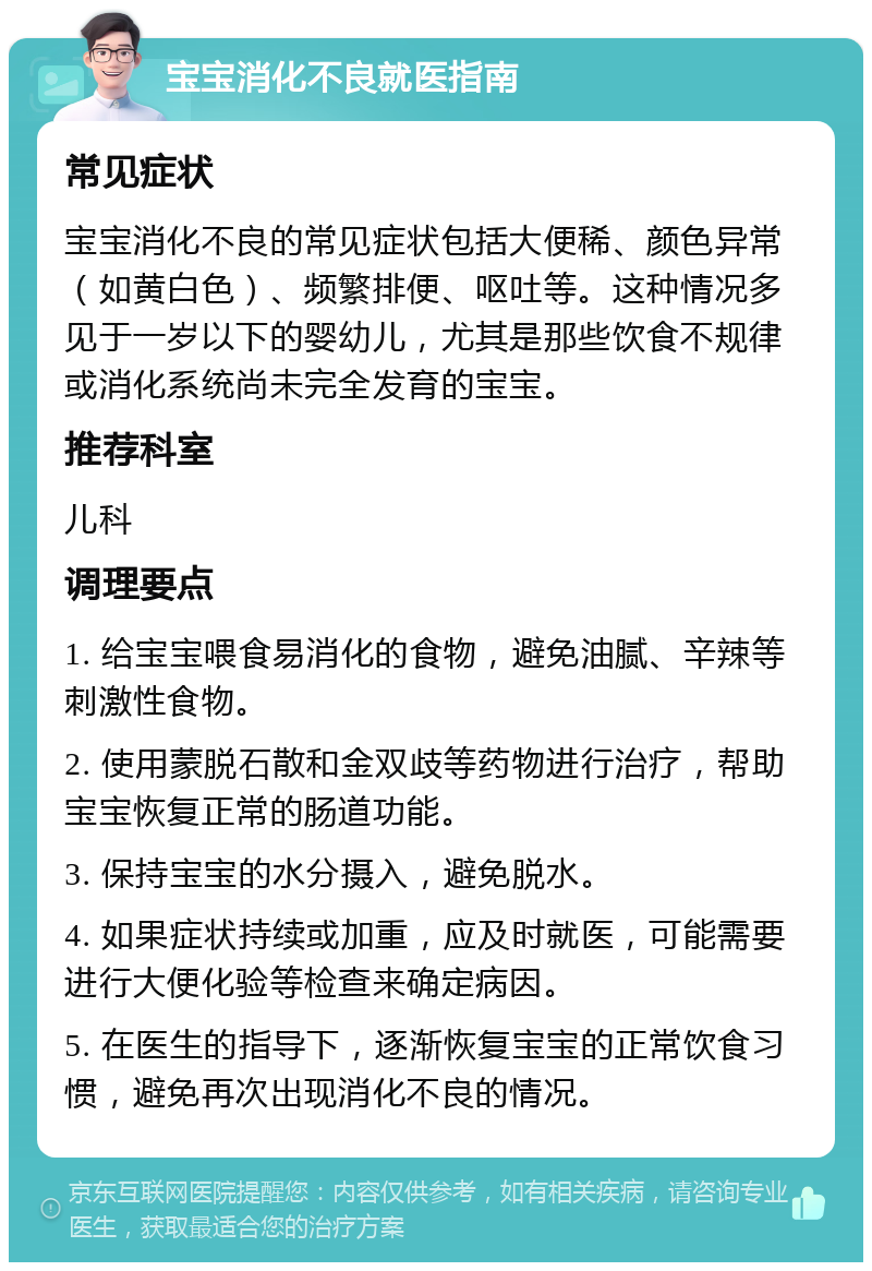 宝宝消化不良就医指南 常见症状 宝宝消化不良的常见症状包括大便稀、颜色异常（如黄白色）、频繁排便、呕吐等。这种情况多见于一岁以下的婴幼儿，尤其是那些饮食不规律或消化系统尚未完全发育的宝宝。 推荐科室 儿科 调理要点 1. 给宝宝喂食易消化的食物，避免油腻、辛辣等刺激性食物。 2. 使用蒙脱石散和金双歧等药物进行治疗，帮助宝宝恢复正常的肠道功能。 3. 保持宝宝的水分摄入，避免脱水。 4. 如果症状持续或加重，应及时就医，可能需要进行大便化验等检查来确定病因。 5. 在医生的指导下，逐渐恢复宝宝的正常饮食习惯，避免再次出现消化不良的情况。