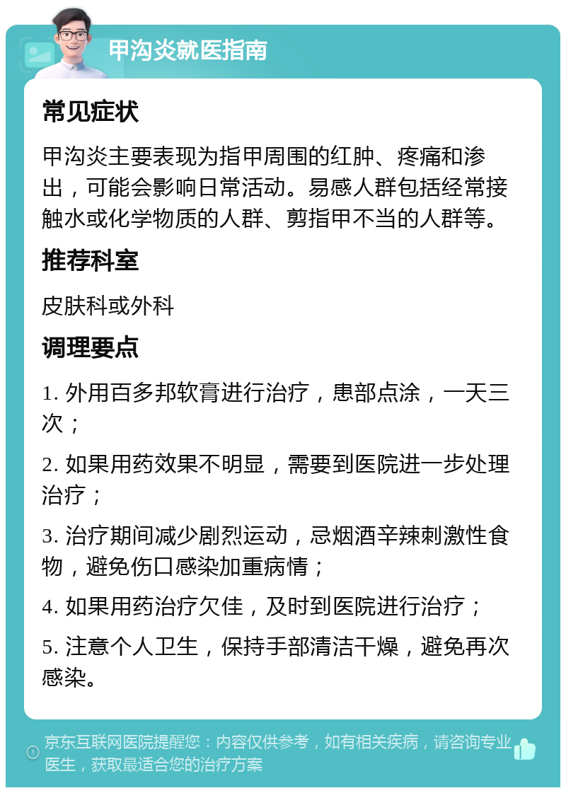 甲沟炎就医指南 常见症状 甲沟炎主要表现为指甲周围的红肿、疼痛和渗出，可能会影响日常活动。易感人群包括经常接触水或化学物质的人群、剪指甲不当的人群等。 推荐科室 皮肤科或外科 调理要点 1. 外用百多邦软膏进行治疗，患部点涂，一天三次； 2. 如果用药效果不明显，需要到医院进一步处理治疗； 3. 治疗期间减少剧烈运动，忌烟酒辛辣刺激性食物，避免伤口感染加重病情； 4. 如果用药治疗欠佳，及时到医院进行治疗； 5. 注意个人卫生，保持手部清洁干燥，避免再次感染。