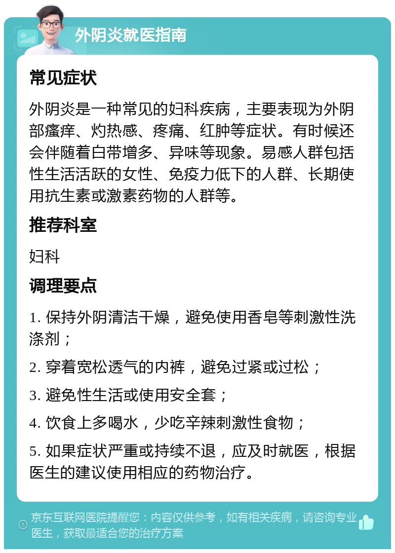 外阴炎就医指南 常见症状 外阴炎是一种常见的妇科疾病，主要表现为外阴部瘙痒、灼热感、疼痛、红肿等症状。有时候还会伴随着白带增多、异味等现象。易感人群包括性生活活跃的女性、免疫力低下的人群、长期使用抗生素或激素药物的人群等。 推荐科室 妇科 调理要点 1. 保持外阴清洁干燥，避免使用香皂等刺激性洗涤剂； 2. 穿着宽松透气的内裤，避免过紧或过松； 3. 避免性生活或使用安全套； 4. 饮食上多喝水，少吃辛辣刺激性食物； 5. 如果症状严重或持续不退，应及时就医，根据医生的建议使用相应的药物治疗。