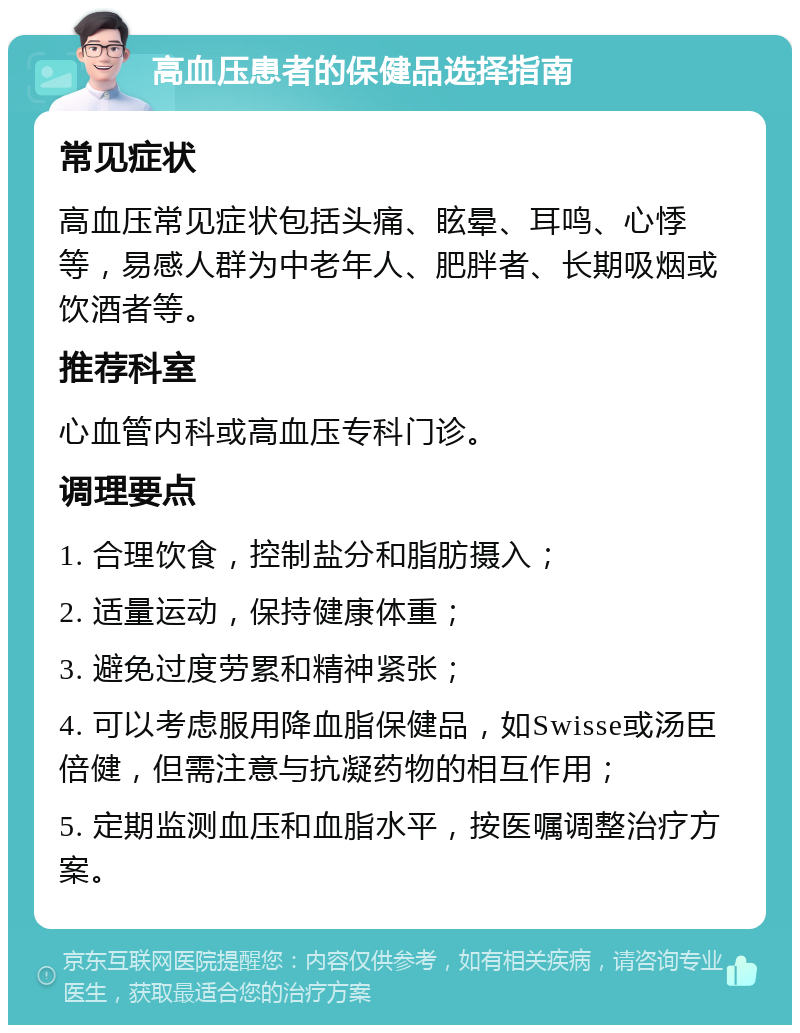 高血压患者的保健品选择指南 常见症状 高血压常见症状包括头痛、眩晕、耳鸣、心悸等，易感人群为中老年人、肥胖者、长期吸烟或饮酒者等。 推荐科室 心血管内科或高血压专科门诊。 调理要点 1. 合理饮食，控制盐分和脂肪摄入； 2. 适量运动，保持健康体重； 3. 避免过度劳累和精神紧张； 4. 可以考虑服用降血脂保健品，如Swisse或汤臣倍健，但需注意与抗凝药物的相互作用； 5. 定期监测血压和血脂水平，按医嘱调整治疗方案。