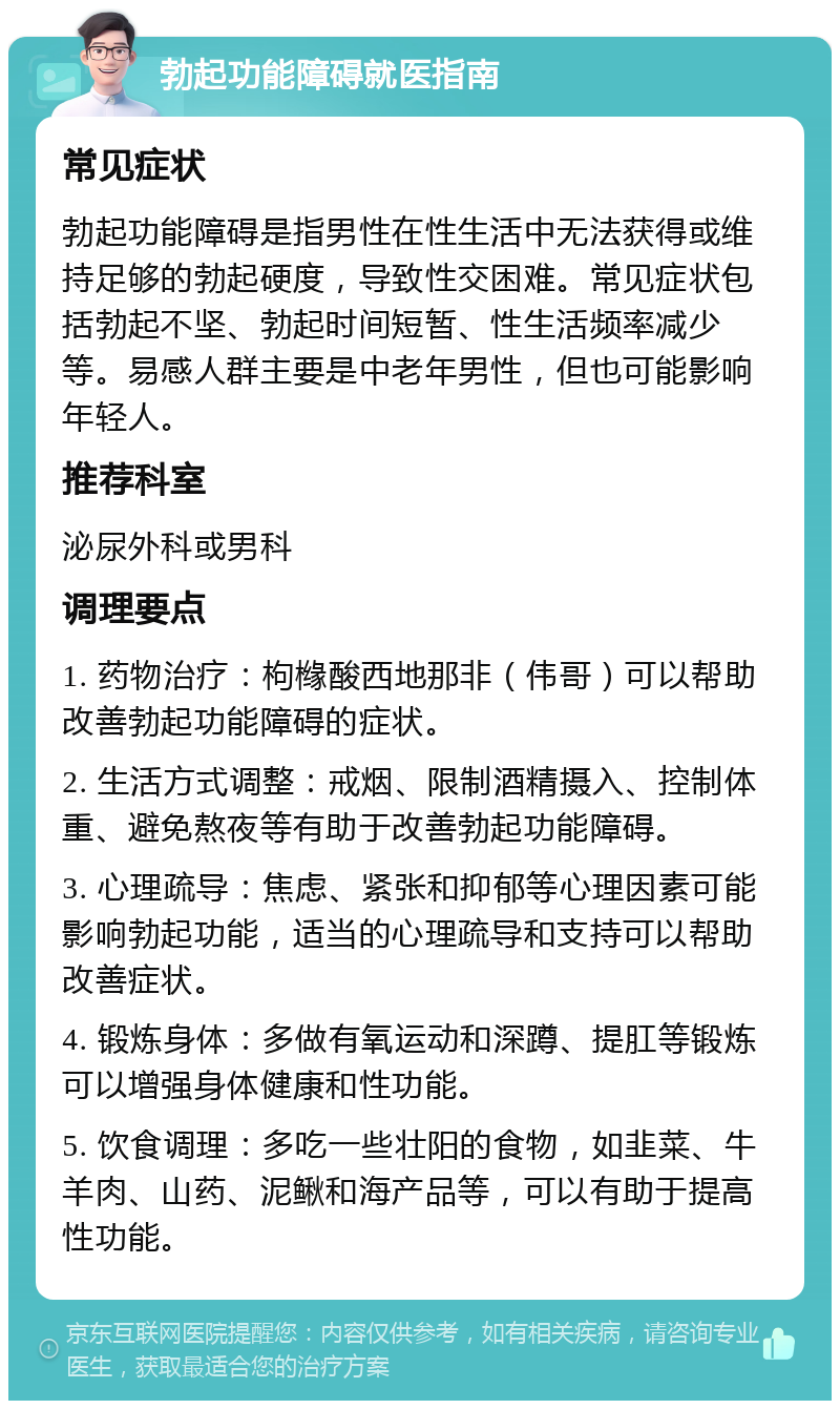 勃起功能障碍就医指南 常见症状 勃起功能障碍是指男性在性生活中无法获得或维持足够的勃起硬度，导致性交困难。常见症状包括勃起不坚、勃起时间短暂、性生活频率减少等。易感人群主要是中老年男性，但也可能影响年轻人。 推荐科室 泌尿外科或男科 调理要点 1. 药物治疗：枸橼酸西地那非（伟哥）可以帮助改善勃起功能障碍的症状。 2. 生活方式调整：戒烟、限制酒精摄入、控制体重、避免熬夜等有助于改善勃起功能障碍。 3. 心理疏导：焦虑、紧张和抑郁等心理因素可能影响勃起功能，适当的心理疏导和支持可以帮助改善症状。 4. 锻炼身体：多做有氧运动和深蹲、提肛等锻炼可以增强身体健康和性功能。 5. 饮食调理：多吃一些壮阳的食物，如韭菜、牛羊肉、山药、泥鳅和海产品等，可以有助于提高性功能。