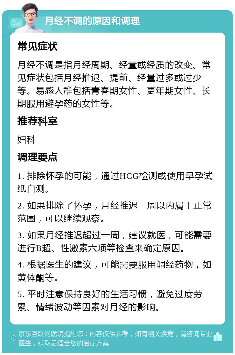 月经不调的原因和调理 常见症状 月经不调是指月经周期、经量或经质的改变。常见症状包括月经推迟、提前、经量过多或过少等。易感人群包括青春期女性、更年期女性、长期服用避孕药的女性等。 推荐科室 妇科 调理要点 1. 排除怀孕的可能，通过HCG检测或使用早孕试纸自测。 2. 如果排除了怀孕，月经推迟一周以内属于正常范围，可以继续观察。 3. 如果月经推迟超过一周，建议就医，可能需要进行B超、性激素六项等检查来确定原因。 4. 根据医生的建议，可能需要服用调经药物，如黄体酮等。 5. 平时注意保持良好的生活习惯，避免过度劳累、情绪波动等因素对月经的影响。