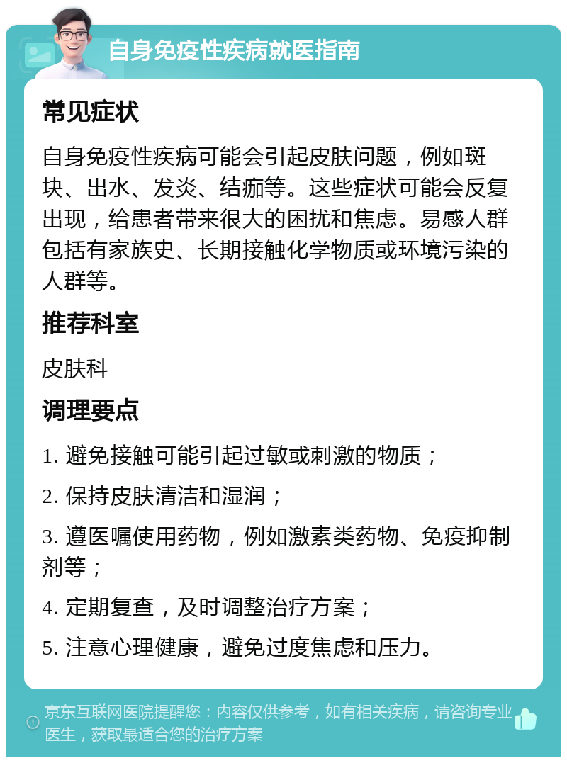 自身免疫性疾病就医指南 常见症状 自身免疫性疾病可能会引起皮肤问题，例如斑块、出水、发炎、结痂等。这些症状可能会反复出现，给患者带来很大的困扰和焦虑。易感人群包括有家族史、长期接触化学物质或环境污染的人群等。 推荐科室 皮肤科 调理要点 1. 避免接触可能引起过敏或刺激的物质； 2. 保持皮肤清洁和湿润； 3. 遵医嘱使用药物，例如激素类药物、免疫抑制剂等； 4. 定期复查，及时调整治疗方案； 5. 注意心理健康，避免过度焦虑和压力。