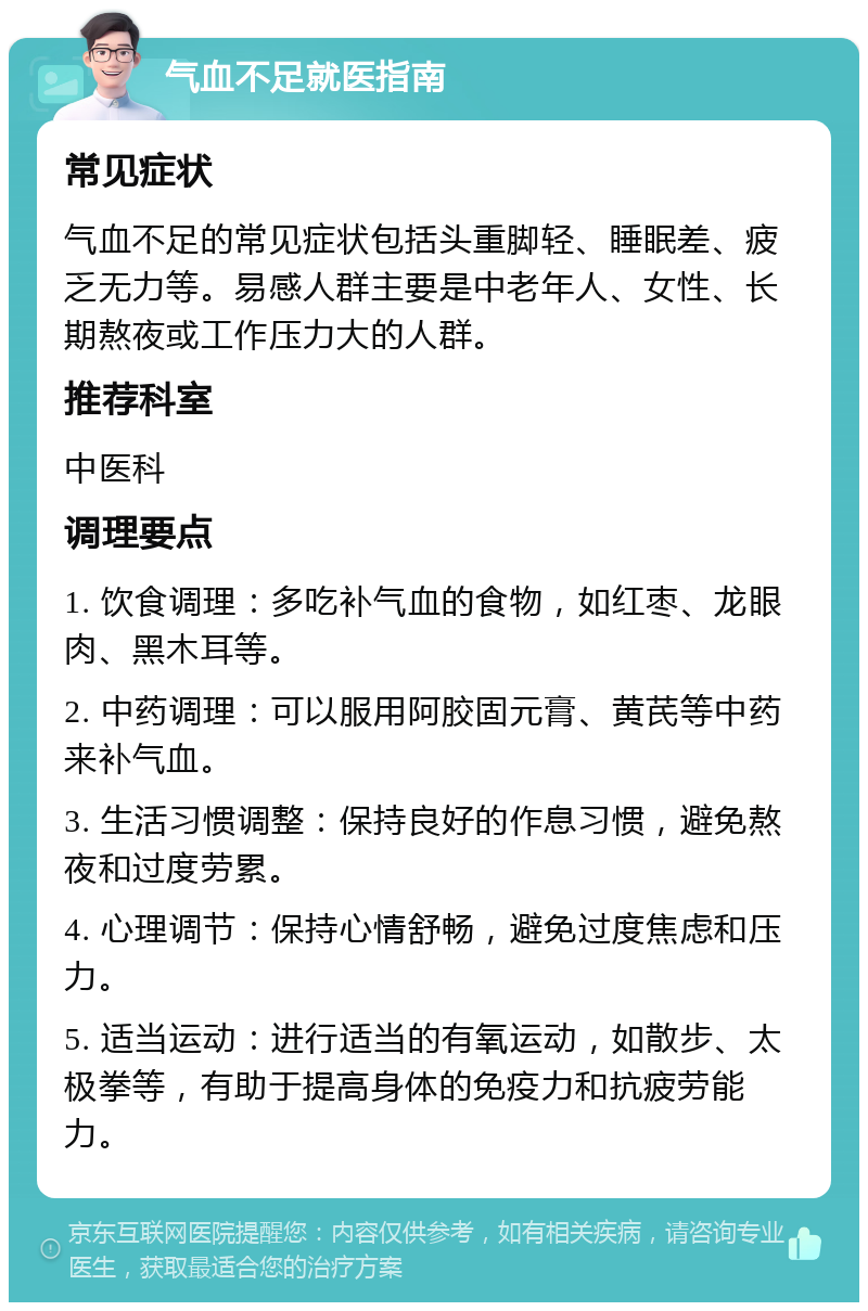 气血不足就医指南 常见症状 气血不足的常见症状包括头重脚轻、睡眠差、疲乏无力等。易感人群主要是中老年人、女性、长期熬夜或工作压力大的人群。 推荐科室 中医科 调理要点 1. 饮食调理：多吃补气血的食物，如红枣、龙眼肉、黑木耳等。 2. 中药调理：可以服用阿胶固元膏、黄芪等中药来补气血。 3. 生活习惯调整：保持良好的作息习惯，避免熬夜和过度劳累。 4. 心理调节：保持心情舒畅，避免过度焦虑和压力。 5. 适当运动：进行适当的有氧运动，如散步、太极拳等，有助于提高身体的免疫力和抗疲劳能力。